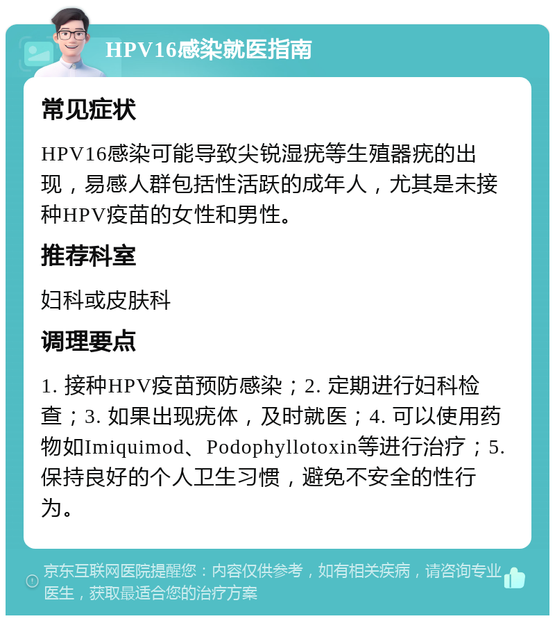 HPV16感染就医指南 常见症状 HPV16感染可能导致尖锐湿疣等生殖器疣的出现，易感人群包括性活跃的成年人，尤其是未接种HPV疫苗的女性和男性。 推荐科室 妇科或皮肤科 调理要点 1. 接种HPV疫苗预防感染；2. 定期进行妇科检查；3. 如果出现疣体，及时就医；4. 可以使用药物如Imiquimod、Podophyllotoxin等进行治疗；5. 保持良好的个人卫生习惯，避免不安全的性行为。