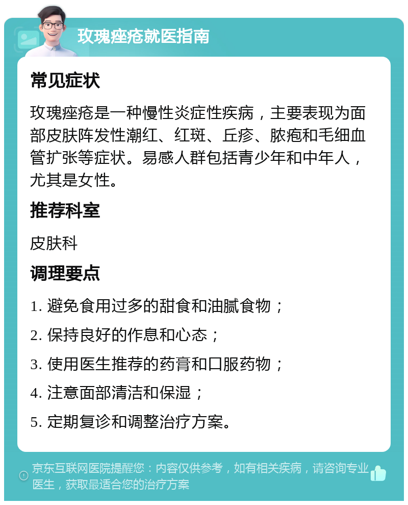 玫瑰痤疮就医指南 常见症状 玫瑰痤疮是一种慢性炎症性疾病，主要表现为面部皮肤阵发性潮红、红斑、丘疹、脓疱和毛细血管扩张等症状。易感人群包括青少年和中年人，尤其是女性。 推荐科室 皮肤科 调理要点 1. 避免食用过多的甜食和油腻食物； 2. 保持良好的作息和心态； 3. 使用医生推荐的药膏和口服药物； 4. 注意面部清洁和保湿； 5. 定期复诊和调整治疗方案。