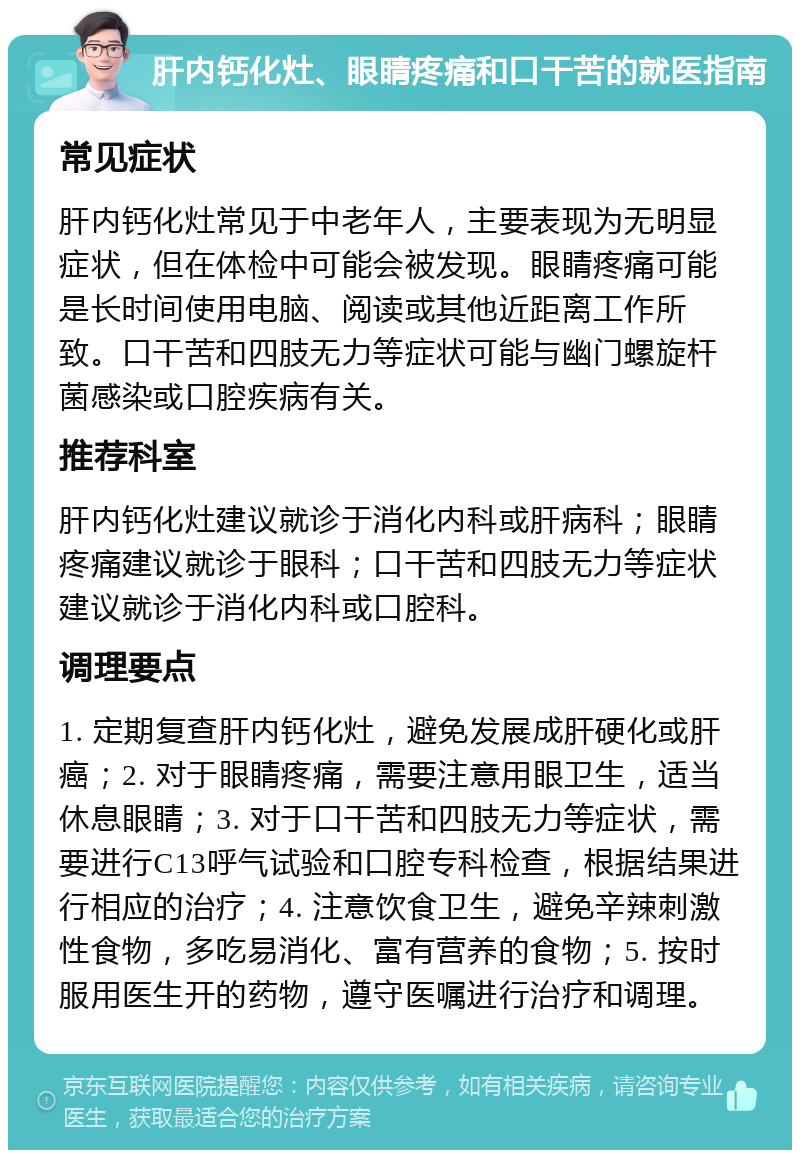 肝内钙化灶、眼睛疼痛和口干苦的就医指南 常见症状 肝内钙化灶常见于中老年人，主要表现为无明显症状，但在体检中可能会被发现。眼睛疼痛可能是长时间使用电脑、阅读或其他近距离工作所致。口干苦和四肢无力等症状可能与幽门螺旋杆菌感染或口腔疾病有关。 推荐科室 肝内钙化灶建议就诊于消化内科或肝病科；眼睛疼痛建议就诊于眼科；口干苦和四肢无力等症状建议就诊于消化内科或口腔科。 调理要点 1. 定期复查肝内钙化灶，避免发展成肝硬化或肝癌；2. 对于眼睛疼痛，需要注意用眼卫生，适当休息眼睛；3. 对于口干苦和四肢无力等症状，需要进行C13呼气试验和口腔专科检查，根据结果进行相应的治疗；4. 注意饮食卫生，避免辛辣刺激性食物，多吃易消化、富有营养的食物；5. 按时服用医生开的药物，遵守医嘱进行治疗和调理。