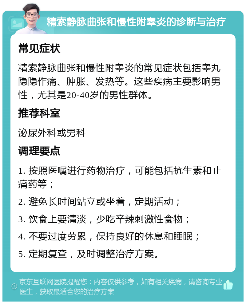 精索静脉曲张和慢性附睾炎的诊断与治疗 常见症状 精索静脉曲张和慢性附睾炎的常见症状包括睾丸隐隐作痛、肿胀、发热等。这些疾病主要影响男性，尤其是20-40岁的男性群体。 推荐科室 泌尿外科或男科 调理要点 1. 按照医嘱进行药物治疗，可能包括抗生素和止痛药等； 2. 避免长时间站立或坐着，定期活动； 3. 饮食上要清淡，少吃辛辣刺激性食物； 4. 不要过度劳累，保持良好的休息和睡眠； 5. 定期复查，及时调整治疗方案。