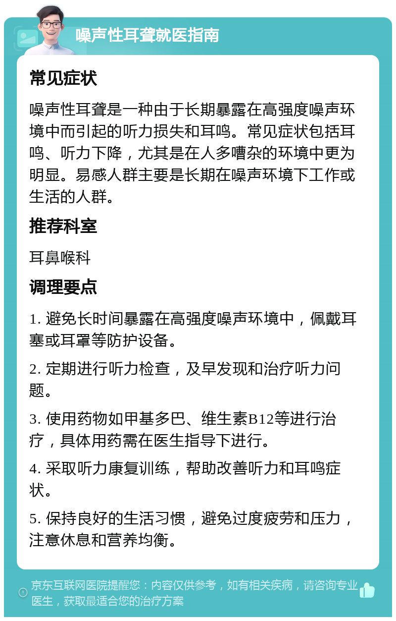 噪声性耳聋就医指南 常见症状 噪声性耳聋是一种由于长期暴露在高强度噪声环境中而引起的听力损失和耳鸣。常见症状包括耳鸣、听力下降，尤其是在人多嘈杂的环境中更为明显。易感人群主要是长期在噪声环境下工作或生活的人群。 推荐科室 耳鼻喉科 调理要点 1. 避免长时间暴露在高强度噪声环境中，佩戴耳塞或耳罩等防护设备。 2. 定期进行听力检查，及早发现和治疗听力问题。 3. 使用药物如甲基多巴、维生素B12等进行治疗，具体用药需在医生指导下进行。 4. 采取听力康复训练，帮助改善听力和耳鸣症状。 5. 保持良好的生活习惯，避免过度疲劳和压力，注意休息和营养均衡。