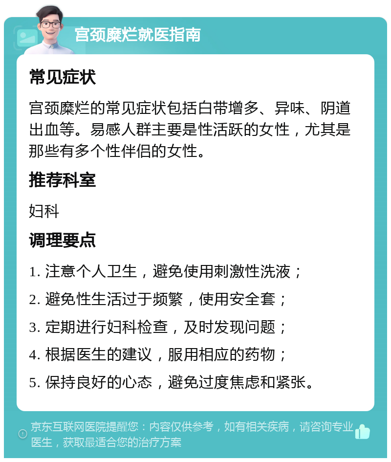 宫颈糜烂就医指南 常见症状 宫颈糜烂的常见症状包括白带增多、异味、阴道出血等。易感人群主要是性活跃的女性，尤其是那些有多个性伴侣的女性。 推荐科室 妇科 调理要点 1. 注意个人卫生，避免使用刺激性洗液； 2. 避免性生活过于频繁，使用安全套； 3. 定期进行妇科检查，及时发现问题； 4. 根据医生的建议，服用相应的药物； 5. 保持良好的心态，避免过度焦虑和紧张。