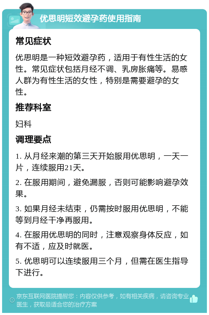 优思明短效避孕药使用指南 常见症状 优思明是一种短效避孕药，适用于有性生活的女性。常见症状包括月经不调、乳房胀痛等。易感人群为有性生活的女性，特别是需要避孕的女性。 推荐科室 妇科 调理要点 1. 从月经来潮的第三天开始服用优思明，一天一片，连续服用21天。 2. 在服用期间，避免漏服，否则可能影响避孕效果。 3. 如果月经未结束，仍需按时服用优思明，不能等到月经干净再服用。 4. 在服用优思明的同时，注意观察身体反应，如有不适，应及时就医。 5. 优思明可以连续服用三个月，但需在医生指导下进行。