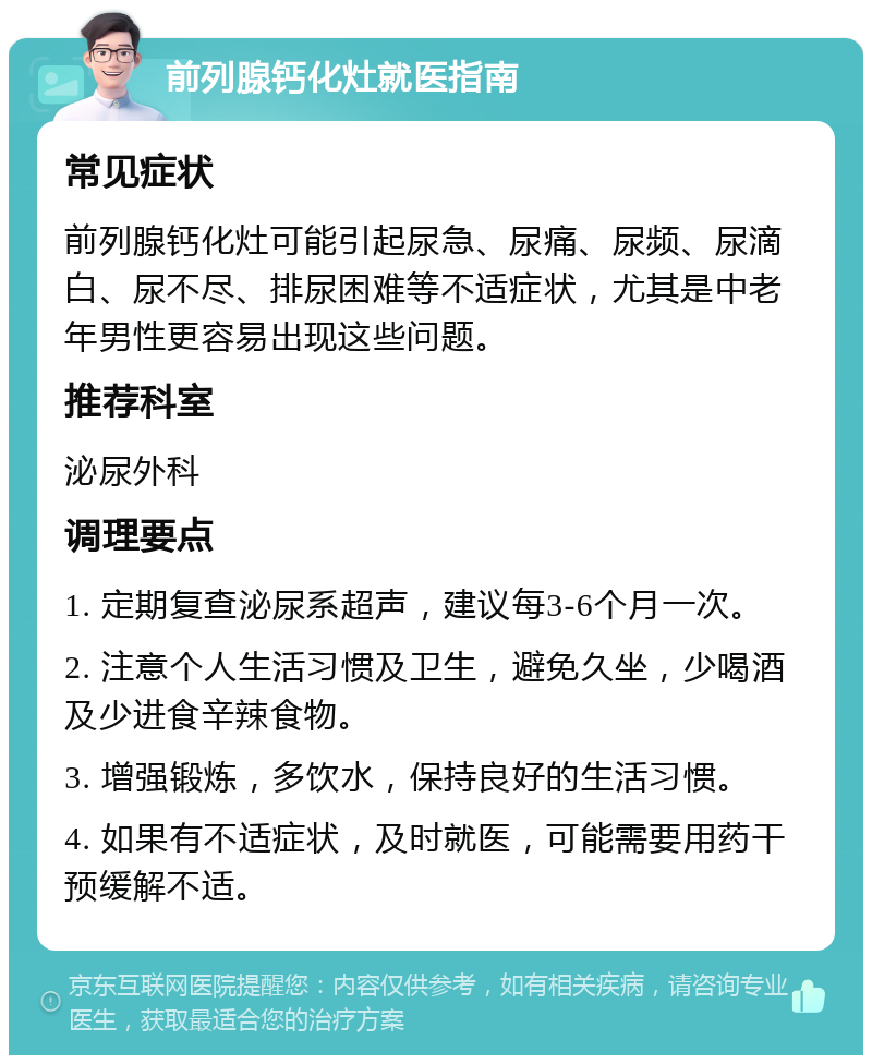 前列腺钙化灶就医指南 常见症状 前列腺钙化灶可能引起尿急、尿痛、尿频、尿滴白、尿不尽、排尿困难等不适症状，尤其是中老年男性更容易出现这些问题。 推荐科室 泌尿外科 调理要点 1. 定期复查泌尿系超声，建议每3-6个月一次。 2. 注意个人生活习惯及卫生，避免久坐，少喝酒及少进食辛辣食物。 3. 增强锻炼，多饮水，保持良好的生活习惯。 4. 如果有不适症状，及时就医，可能需要用药干预缓解不适。