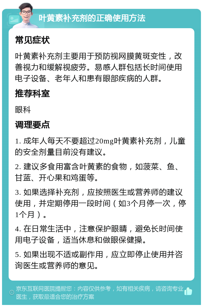 叶黄素补充剂的正确使用方法 常见症状 叶黄素补充剂主要用于预防视网膜黄斑变性，改善视力和缓解视疲劳。易感人群包括长时间使用电子设备、老年人和患有眼部疾病的人群。 推荐科室 眼科 调理要点 1. 成年人每天不要超过20mg叶黄素补充剂，儿童的安全剂量目前没有建议。 2. 建议多食用富含叶黄素的食物，如菠菜、鱼、甘蓝、开心果和鸡蛋等。 3. 如果选择补充剂，应按照医生或营养师的建议使用，并定期停用一段时间（如3个月停一次，停1个月）。 4. 在日常生活中，注意保护眼睛，避免长时间使用电子设备，适当休息和做眼保健操。 5. 如果出现不适或副作用，应立即停止使用并咨询医生或营养师的意见。