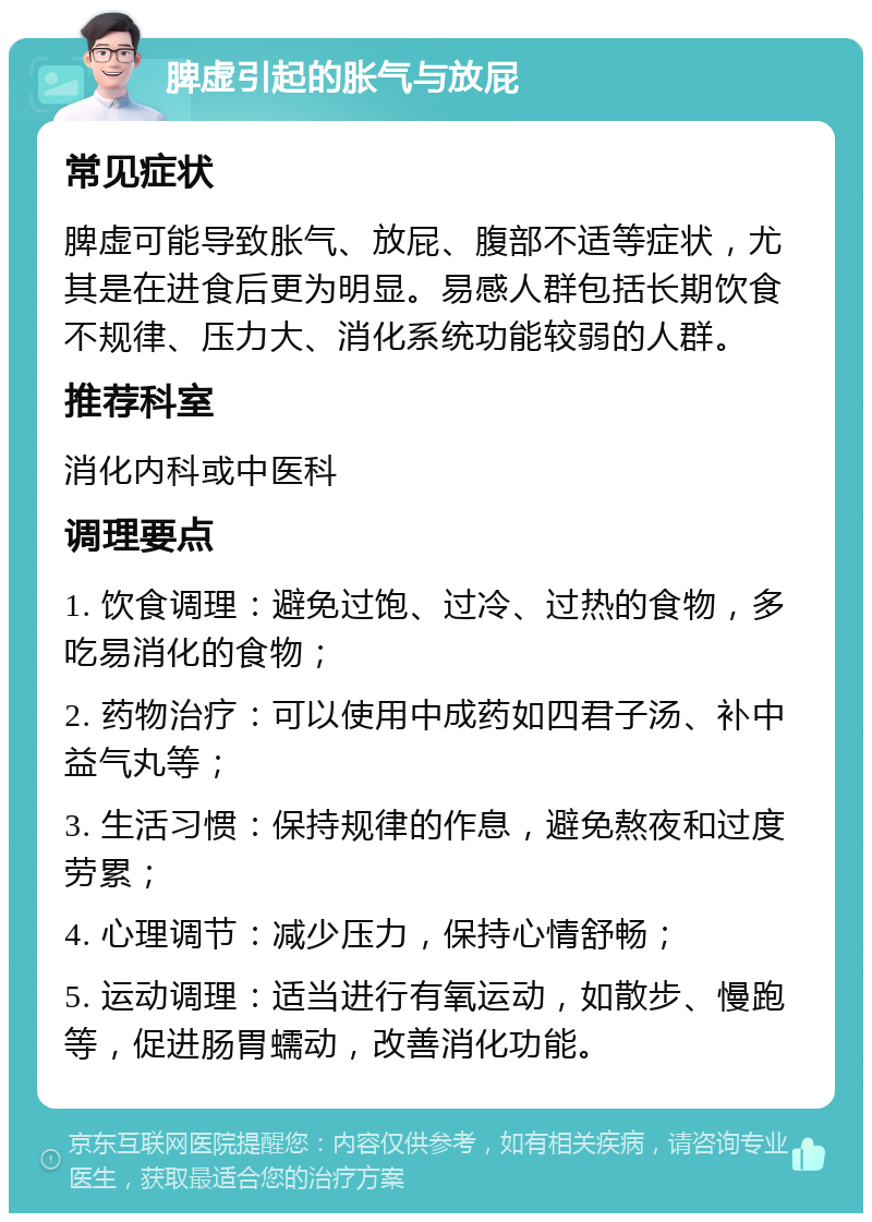 脾虚引起的胀气与放屁 常见症状 脾虚可能导致胀气、放屁、腹部不适等症状，尤其是在进食后更为明显。易感人群包括长期饮食不规律、压力大、消化系统功能较弱的人群。 推荐科室 消化内科或中医科 调理要点 1. 饮食调理：避免过饱、过冷、过热的食物，多吃易消化的食物； 2. 药物治疗：可以使用中成药如四君子汤、补中益气丸等； 3. 生活习惯：保持规律的作息，避免熬夜和过度劳累； 4. 心理调节：减少压力，保持心情舒畅； 5. 运动调理：适当进行有氧运动，如散步、慢跑等，促进肠胃蠕动，改善消化功能。