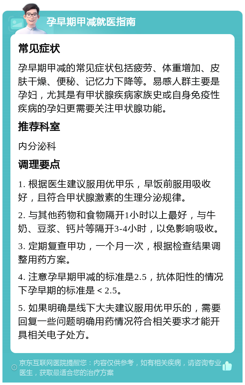 孕早期甲减就医指南 常见症状 孕早期甲减的常见症状包括疲劳、体重增加、皮肤干燥、便秘、记忆力下降等。易感人群主要是孕妇，尤其是有甲状腺疾病家族史或自身免疫性疾病的孕妇更需要关注甲状腺功能。 推荐科室 内分泌科 调理要点 1. 根据医生建议服用优甲乐，早饭前服用吸收好，且符合甲状腺激素的生理分泌规律。 2. 与其他药物和食物隔开1小时以上最好，与牛奶、豆浆、钙片等隔开3-4小时，以免影响吸收。 3. 定期复查甲功，一个月一次，根据检查结果调整用药方案。 4. 注意孕早期甲减的标准是2.5，抗体阳性的情况下孕早期的标准是＜2.5。 5. 如果明确是线下大夫建议服用优甲乐的，需要回复一些问题明确用药情况符合相关要求才能开具相关电子处方。