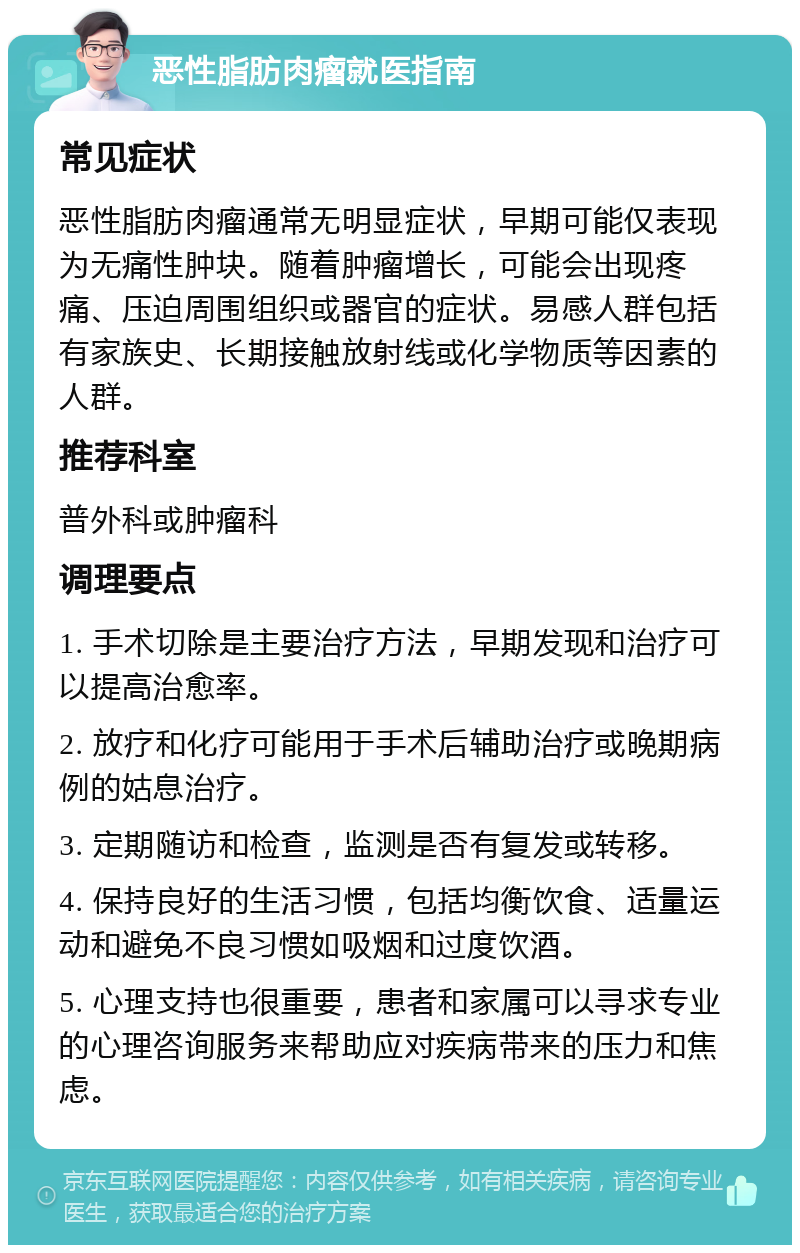 恶性脂肪肉瘤就医指南 常见症状 恶性脂肪肉瘤通常无明显症状，早期可能仅表现为无痛性肿块。随着肿瘤增长，可能会出现疼痛、压迫周围组织或器官的症状。易感人群包括有家族史、长期接触放射线或化学物质等因素的人群。 推荐科室 普外科或肿瘤科 调理要点 1. 手术切除是主要治疗方法，早期发现和治疗可以提高治愈率。 2. 放疗和化疗可能用于手术后辅助治疗或晚期病例的姑息治疗。 3. 定期随访和检查，监测是否有复发或转移。 4. 保持良好的生活习惯，包括均衡饮食、适量运动和避免不良习惯如吸烟和过度饮酒。 5. 心理支持也很重要，患者和家属可以寻求专业的心理咨询服务来帮助应对疾病带来的压力和焦虑。