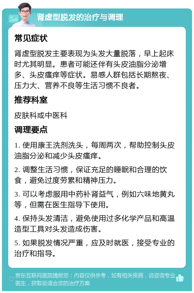 肾虚型脱发的治疗与调理 常见症状 肾虚型脱发主要表现为头发大量脱落，早上起床时尤其明显。患者可能还伴有头皮油脂分泌增多、头皮瘙痒等症状。易感人群包括长期熬夜、压力大、营养不良等生活习惯不良者。 推荐科室 皮肤科或中医科 调理要点 1. 使用康王洗剂洗头，每周两次，帮助控制头皮油脂分泌和减少头皮瘙痒。 2. 调整生活习惯，保证充足的睡眠和合理的饮食，避免过度劳累和精神压力。 3. 可以考虑服用中药补肾益气，例如六味地黄丸等，但需在医生指导下使用。 4. 保持头发清洁，避免使用过多化学产品和高温造型工具对头发造成伤害。 5. 如果脱发情况严重，应及时就医，接受专业的治疗和指导。