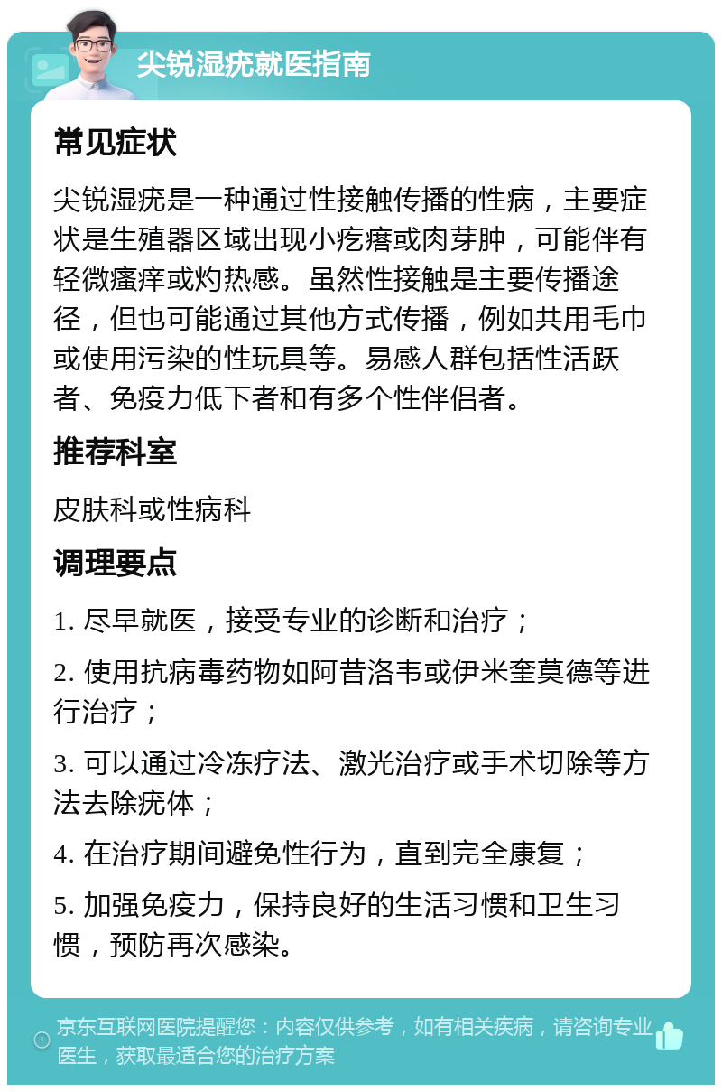 尖锐湿疣就医指南 常见症状 尖锐湿疣是一种通过性接触传播的性病，主要症状是生殖器区域出现小疙瘩或肉芽肿，可能伴有轻微瘙痒或灼热感。虽然性接触是主要传播途径，但也可能通过其他方式传播，例如共用毛巾或使用污染的性玩具等。易感人群包括性活跃者、免疫力低下者和有多个性伴侣者。 推荐科室 皮肤科或性病科 调理要点 1. 尽早就医，接受专业的诊断和治疗； 2. 使用抗病毒药物如阿昔洛韦或伊米奎莫德等进行治疗； 3. 可以通过冷冻疗法、激光治疗或手术切除等方法去除疣体； 4. 在治疗期间避免性行为，直到完全康复； 5. 加强免疫力，保持良好的生活习惯和卫生习惯，预防再次感染。