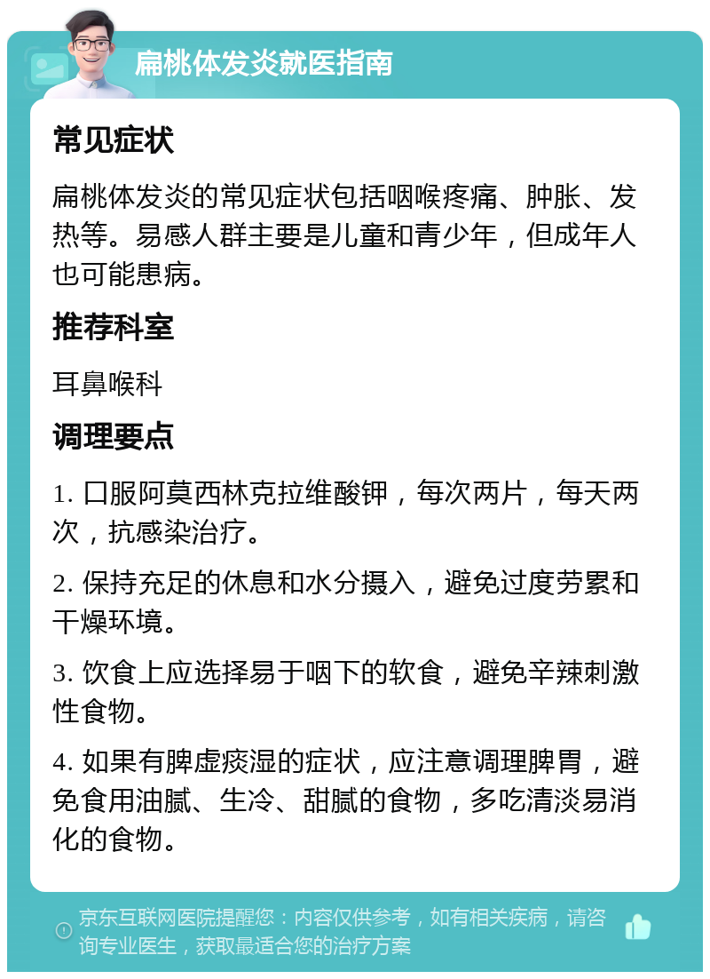 扁桃体发炎就医指南 常见症状 扁桃体发炎的常见症状包括咽喉疼痛、肿胀、发热等。易感人群主要是儿童和青少年，但成年人也可能患病。 推荐科室 耳鼻喉科 调理要点 1. 口服阿莫西林克拉维酸钾，每次两片，每天两次，抗感染治疗。 2. 保持充足的休息和水分摄入，避免过度劳累和干燥环境。 3. 饮食上应选择易于咽下的软食，避免辛辣刺激性食物。 4. 如果有脾虚痰湿的症状，应注意调理脾胃，避免食用油腻、生冷、甜腻的食物，多吃清淡易消化的食物。