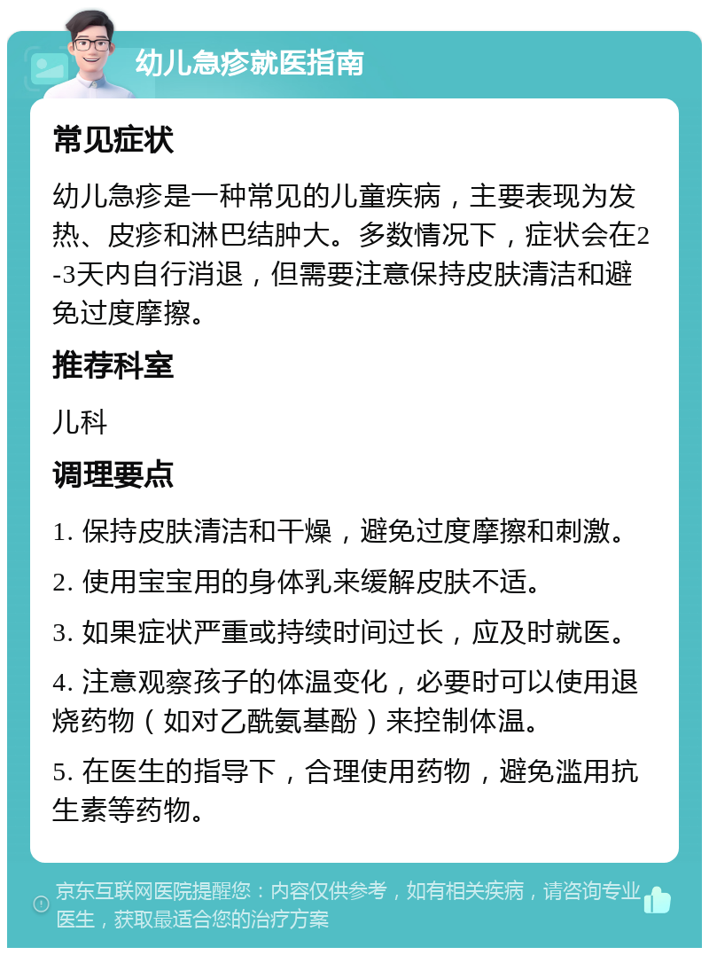 幼儿急疹就医指南 常见症状 幼儿急疹是一种常见的儿童疾病，主要表现为发热、皮疹和淋巴结肿大。多数情况下，症状会在2-3天内自行消退，但需要注意保持皮肤清洁和避免过度摩擦。 推荐科室 儿科 调理要点 1. 保持皮肤清洁和干燥，避免过度摩擦和刺激。 2. 使用宝宝用的身体乳来缓解皮肤不适。 3. 如果症状严重或持续时间过长，应及时就医。 4. 注意观察孩子的体温变化，必要时可以使用退烧药物（如对乙酰氨基酚）来控制体温。 5. 在医生的指导下，合理使用药物，避免滥用抗生素等药物。