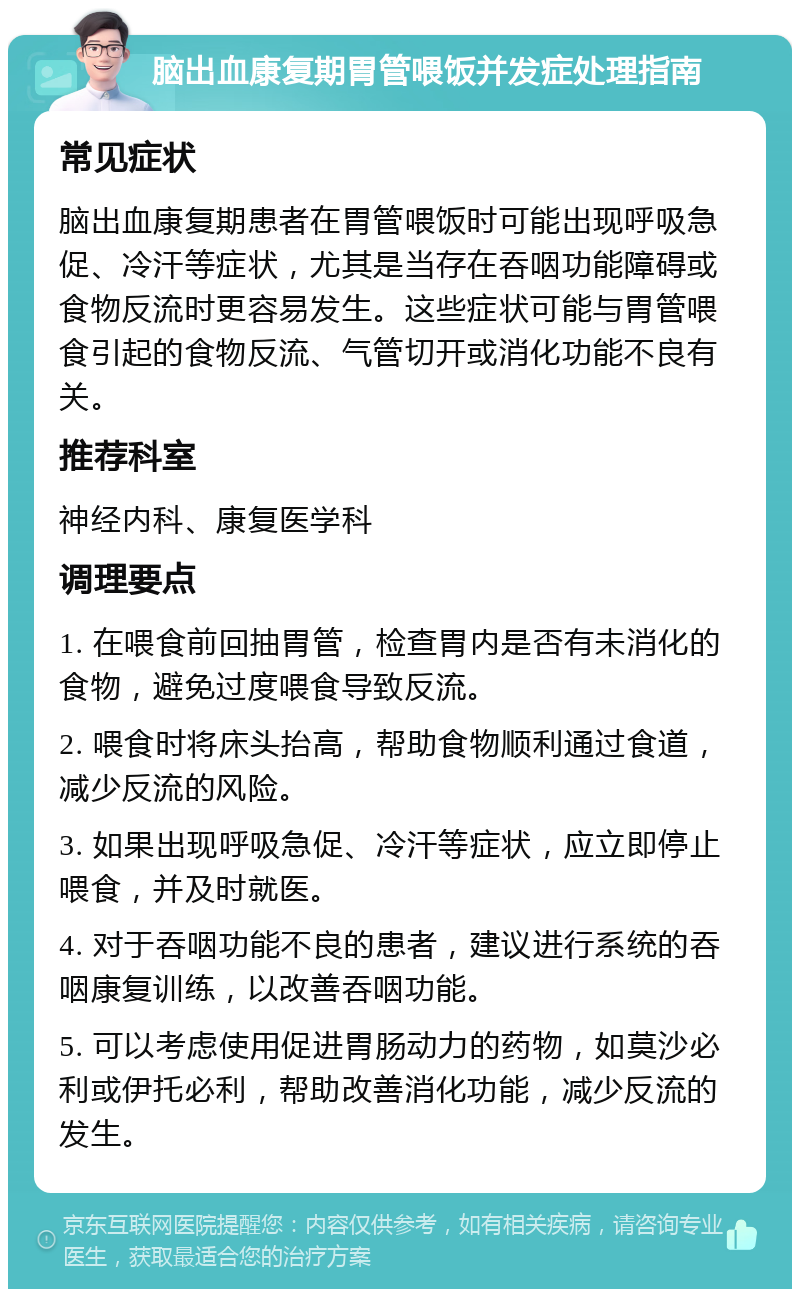 脑出血康复期胃管喂饭并发症处理指南 常见症状 脑出血康复期患者在胃管喂饭时可能出现呼吸急促、冷汗等症状，尤其是当存在吞咽功能障碍或食物反流时更容易发生。这些症状可能与胃管喂食引起的食物反流、气管切开或消化功能不良有关。 推荐科室 神经内科、康复医学科 调理要点 1. 在喂食前回抽胃管，检查胃内是否有未消化的食物，避免过度喂食导致反流。 2. 喂食时将床头抬高，帮助食物顺利通过食道，减少反流的风险。 3. 如果出现呼吸急促、冷汗等症状，应立即停止喂食，并及时就医。 4. 对于吞咽功能不良的患者，建议进行系统的吞咽康复训练，以改善吞咽功能。 5. 可以考虑使用促进胃肠动力的药物，如莫沙必利或伊托必利，帮助改善消化功能，减少反流的发生。