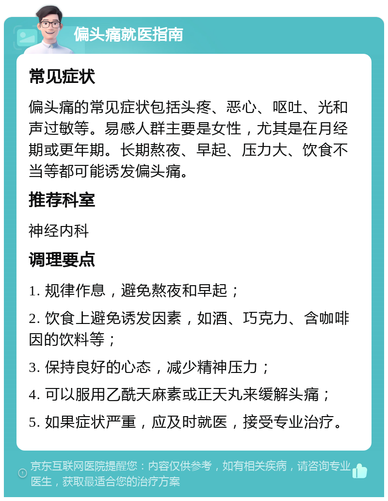 偏头痛就医指南 常见症状 偏头痛的常见症状包括头疼、恶心、呕吐、光和声过敏等。易感人群主要是女性，尤其是在月经期或更年期。长期熬夜、早起、压力大、饮食不当等都可能诱发偏头痛。 推荐科室 神经内科 调理要点 1. 规律作息，避免熬夜和早起； 2. 饮食上避免诱发因素，如酒、巧克力、含咖啡因的饮料等； 3. 保持良好的心态，减少精神压力； 4. 可以服用乙酰天麻素或正天丸来缓解头痛； 5. 如果症状严重，应及时就医，接受专业治疗。