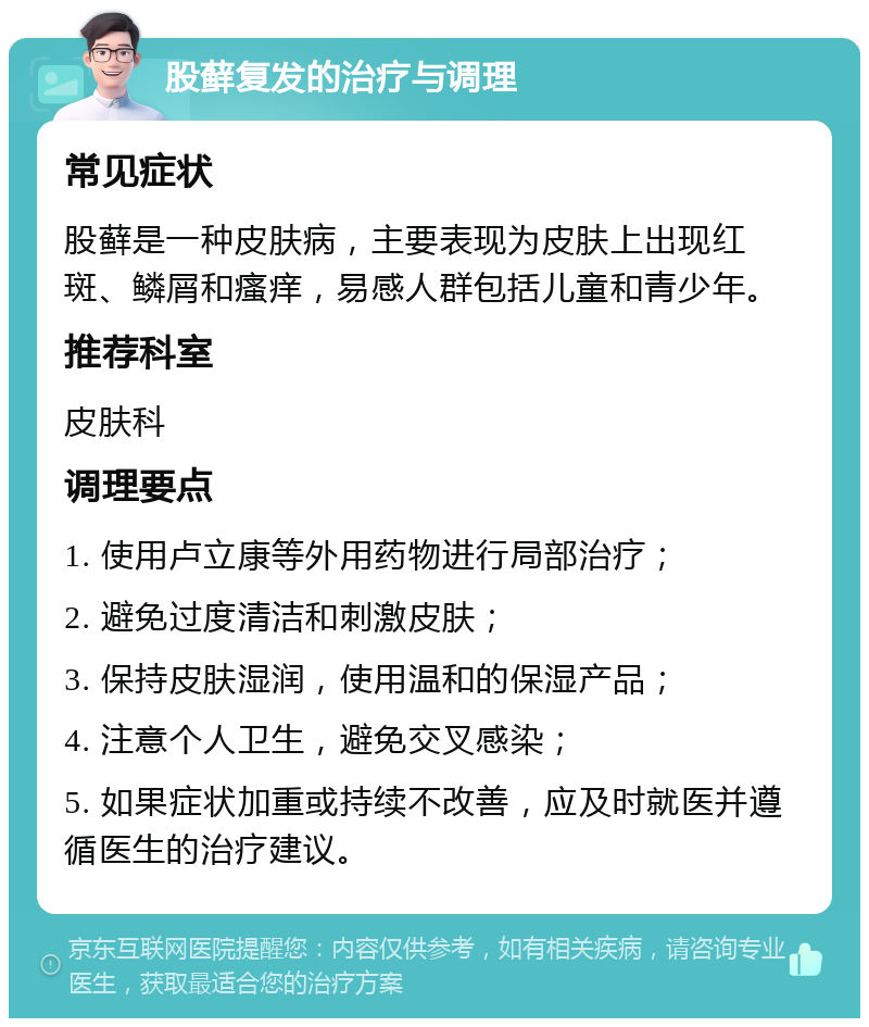 股藓复发的治疗与调理 常见症状 股藓是一种皮肤病，主要表现为皮肤上出现红斑、鳞屑和瘙痒，易感人群包括儿童和青少年。 推荐科室 皮肤科 调理要点 1. 使用卢立康等外用药物进行局部治疗； 2. 避免过度清洁和刺激皮肤； 3. 保持皮肤湿润，使用温和的保湿产品； 4. 注意个人卫生，避免交叉感染； 5. 如果症状加重或持续不改善，应及时就医并遵循医生的治疗建议。