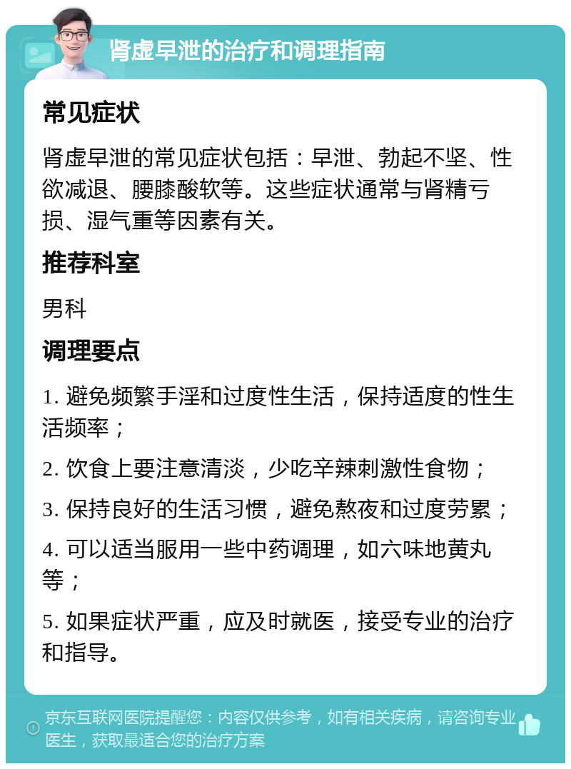 肾虚早泄的治疗和调理指南 常见症状 肾虚早泄的常见症状包括：早泄、勃起不坚、性欲减退、腰膝酸软等。这些症状通常与肾精亏损、湿气重等因素有关。 推荐科室 男科 调理要点 1. 避免频繁手淫和过度性生活，保持适度的性生活频率； 2. 饮食上要注意清淡，少吃辛辣刺激性食物； 3. 保持良好的生活习惯，避免熬夜和过度劳累； 4. 可以适当服用一些中药调理，如六味地黄丸等； 5. 如果症状严重，应及时就医，接受专业的治疗和指导。