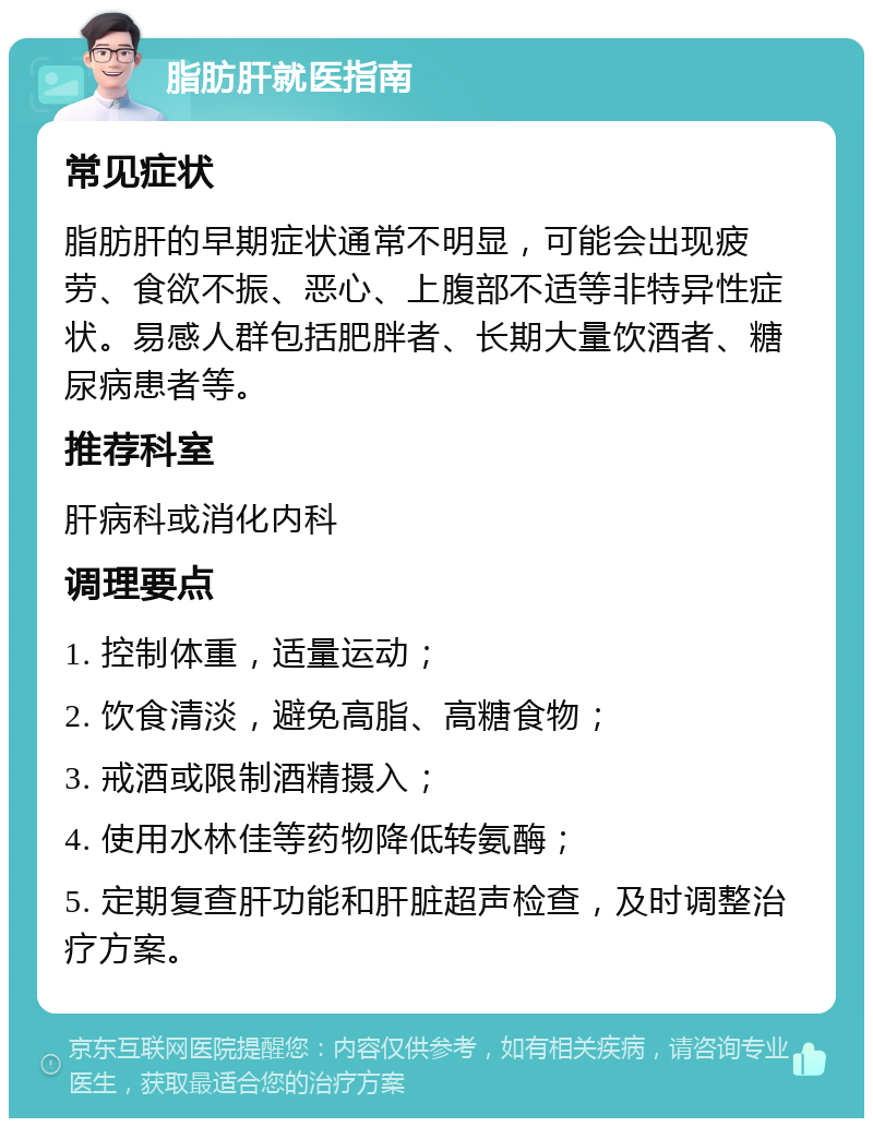 脂肪肝就医指南 常见症状 脂肪肝的早期症状通常不明显，可能会出现疲劳、食欲不振、恶心、上腹部不适等非特异性症状。易感人群包括肥胖者、长期大量饮酒者、糖尿病患者等。 推荐科室 肝病科或消化内科 调理要点 1. 控制体重，适量运动； 2. 饮食清淡，避免高脂、高糖食物； 3. 戒酒或限制酒精摄入； 4. 使用水林佳等药物降低转氨酶； 5. 定期复查肝功能和肝脏超声检查，及时调整治疗方案。