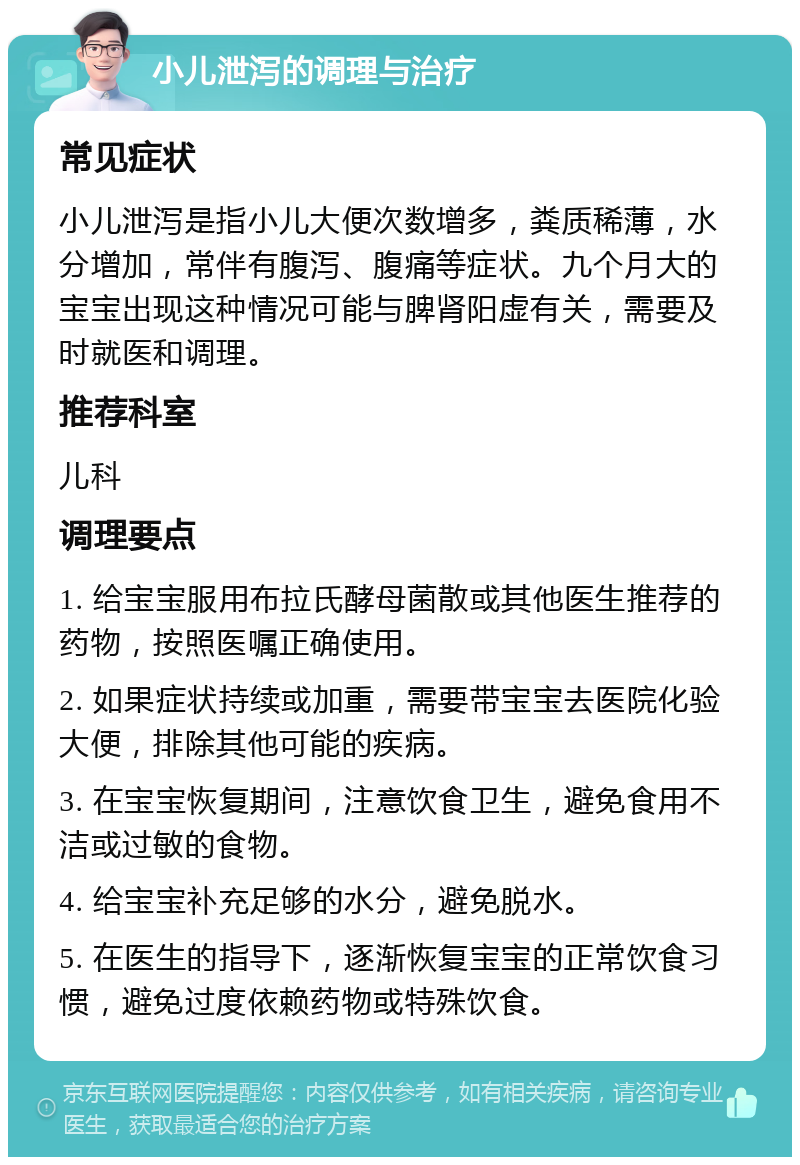 小儿泄泻的调理与治疗 常见症状 小儿泄泻是指小儿大便次数增多，粪质稀薄，水分增加，常伴有腹泻、腹痛等症状。九个月大的宝宝出现这种情况可能与脾肾阳虚有关，需要及时就医和调理。 推荐科室 儿科 调理要点 1. 给宝宝服用布拉氏酵母菌散或其他医生推荐的药物，按照医嘱正确使用。 2. 如果症状持续或加重，需要带宝宝去医院化验大便，排除其他可能的疾病。 3. 在宝宝恢复期间，注意饮食卫生，避免食用不洁或过敏的食物。 4. 给宝宝补充足够的水分，避免脱水。 5. 在医生的指导下，逐渐恢复宝宝的正常饮食习惯，避免过度依赖药物或特殊饮食。