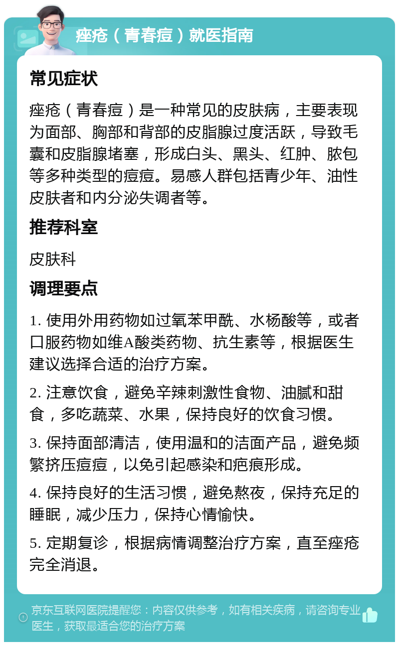 痤疮（青春痘）就医指南 常见症状 痤疮（青春痘）是一种常见的皮肤病，主要表现为面部、胸部和背部的皮脂腺过度活跃，导致毛囊和皮脂腺堵塞，形成白头、黑头、红肿、脓包等多种类型的痘痘。易感人群包括青少年、油性皮肤者和内分泌失调者等。 推荐科室 皮肤科 调理要点 1. 使用外用药物如过氧苯甲酰、水杨酸等，或者口服药物如维A酸类药物、抗生素等，根据医生建议选择合适的治疗方案。 2. 注意饮食，避免辛辣刺激性食物、油腻和甜食，多吃蔬菜、水果，保持良好的饮食习惯。 3. 保持面部清洁，使用温和的洁面产品，避免频繁挤压痘痘，以免引起感染和疤痕形成。 4. 保持良好的生活习惯，避免熬夜，保持充足的睡眠，减少压力，保持心情愉快。 5. 定期复诊，根据病情调整治疗方案，直至痤疮完全消退。