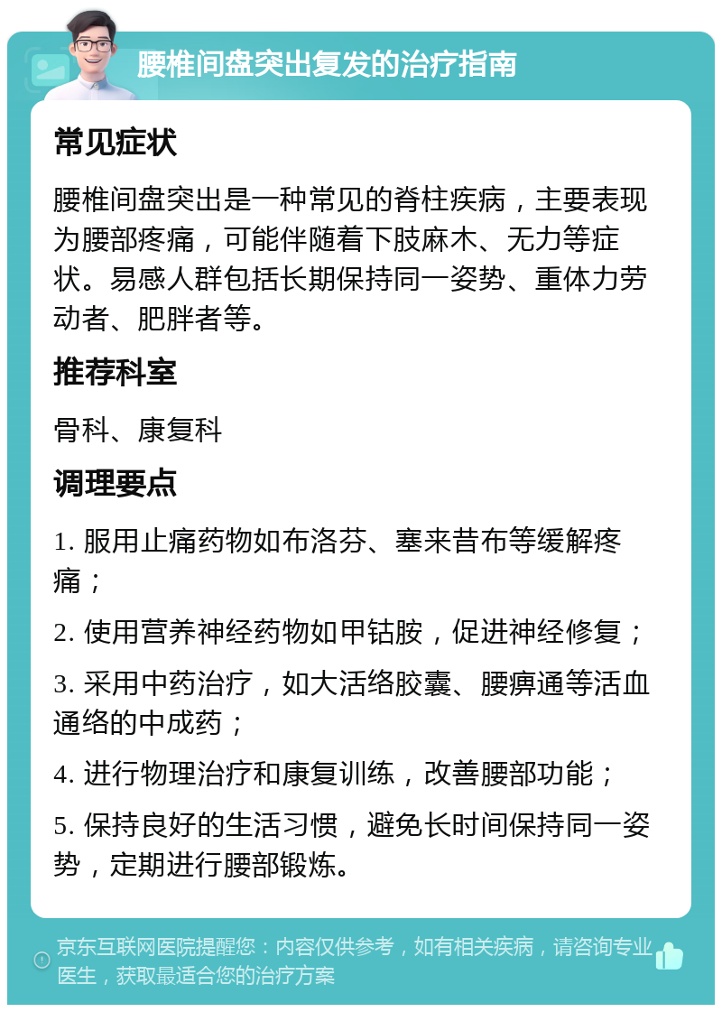 腰椎间盘突出复发的治疗指南 常见症状 腰椎间盘突出是一种常见的脊柱疾病，主要表现为腰部疼痛，可能伴随着下肢麻木、无力等症状。易感人群包括长期保持同一姿势、重体力劳动者、肥胖者等。 推荐科室 骨科、康复科 调理要点 1. 服用止痛药物如布洛芬、塞来昔布等缓解疼痛； 2. 使用营养神经药物如甲钴胺，促进神经修复； 3. 采用中药治疗，如大活络胶囊、腰痹通等活血通络的中成药； 4. 进行物理治疗和康复训练，改善腰部功能； 5. 保持良好的生活习惯，避免长时间保持同一姿势，定期进行腰部锻炼。