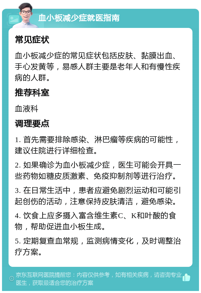 血小板减少症就医指南 常见症状 血小板减少症的常见症状包括皮肤、黏膜出血、手心发黄等，易感人群主要是老年人和有慢性疾病的人群。 推荐科室 血液科 调理要点 1. 首先需要排除感染、淋巴瘤等疾病的可能性，建议住院进行详细检查。 2. 如果确诊为血小板减少症，医生可能会开具一些药物如糖皮质激素、免疫抑制剂等进行治疗。 3. 在日常生活中，患者应避免剧烈运动和可能引起创伤的活动，注意保持皮肤清洁，避免感染。 4. 饮食上应多摄入富含维生素C、K和叶酸的食物，帮助促进血小板生成。 5. 定期复查血常规，监测病情变化，及时调整治疗方案。