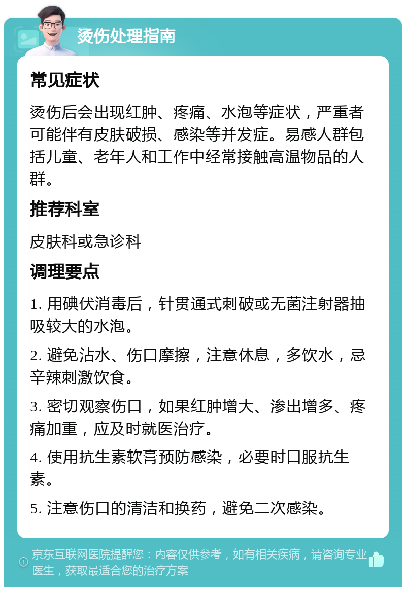 烫伤处理指南 常见症状 烫伤后会出现红肿、疼痛、水泡等症状，严重者可能伴有皮肤破损、感染等并发症。易感人群包括儿童、老年人和工作中经常接触高温物品的人群。 推荐科室 皮肤科或急诊科 调理要点 1. 用碘伏消毒后，针贯通式刺破或无菌注射器抽吸较大的水泡。 2. 避免沾水、伤口摩擦，注意休息，多饮水，忌辛辣刺激饮食。 3. 密切观察伤口，如果红肿增大、渗出增多、疼痛加重，应及时就医治疗。 4. 使用抗生素软膏预防感染，必要时口服抗生素。 5. 注意伤口的清洁和换药，避免二次感染。