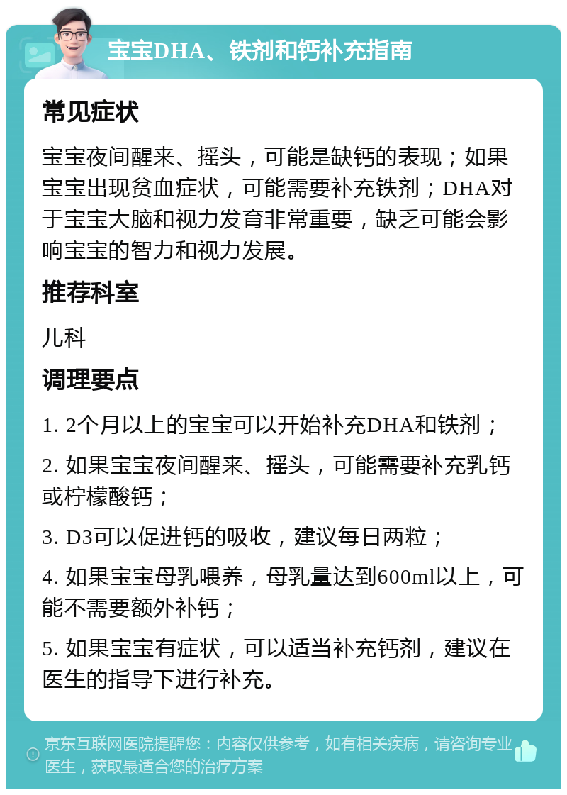 宝宝DHA、铁剂和钙补充指南 常见症状 宝宝夜间醒来、摇头，可能是缺钙的表现；如果宝宝出现贫血症状，可能需要补充铁剂；DHA对于宝宝大脑和视力发育非常重要，缺乏可能会影响宝宝的智力和视力发展。 推荐科室 儿科 调理要点 1. 2个月以上的宝宝可以开始补充DHA和铁剂； 2. 如果宝宝夜间醒来、摇头，可能需要补充乳钙或柠檬酸钙； 3. D3可以促进钙的吸收，建议每日两粒； 4. 如果宝宝母乳喂养，母乳量达到600ml以上，可能不需要额外补钙； 5. 如果宝宝有症状，可以适当补充钙剂，建议在医生的指导下进行补充。