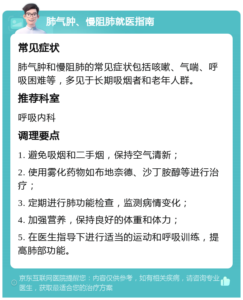 肺气肿、慢阻肺就医指南 常见症状 肺气肿和慢阻肺的常见症状包括咳嗽、气喘、呼吸困难等，多见于长期吸烟者和老年人群。 推荐科室 呼吸内科 调理要点 1. 避免吸烟和二手烟，保持空气清新； 2. 使用雾化药物如布地奈德、沙丁胺醇等进行治疗； 3. 定期进行肺功能检查，监测病情变化； 4. 加强营养，保持良好的体重和体力； 5. 在医生指导下进行适当的运动和呼吸训练，提高肺部功能。