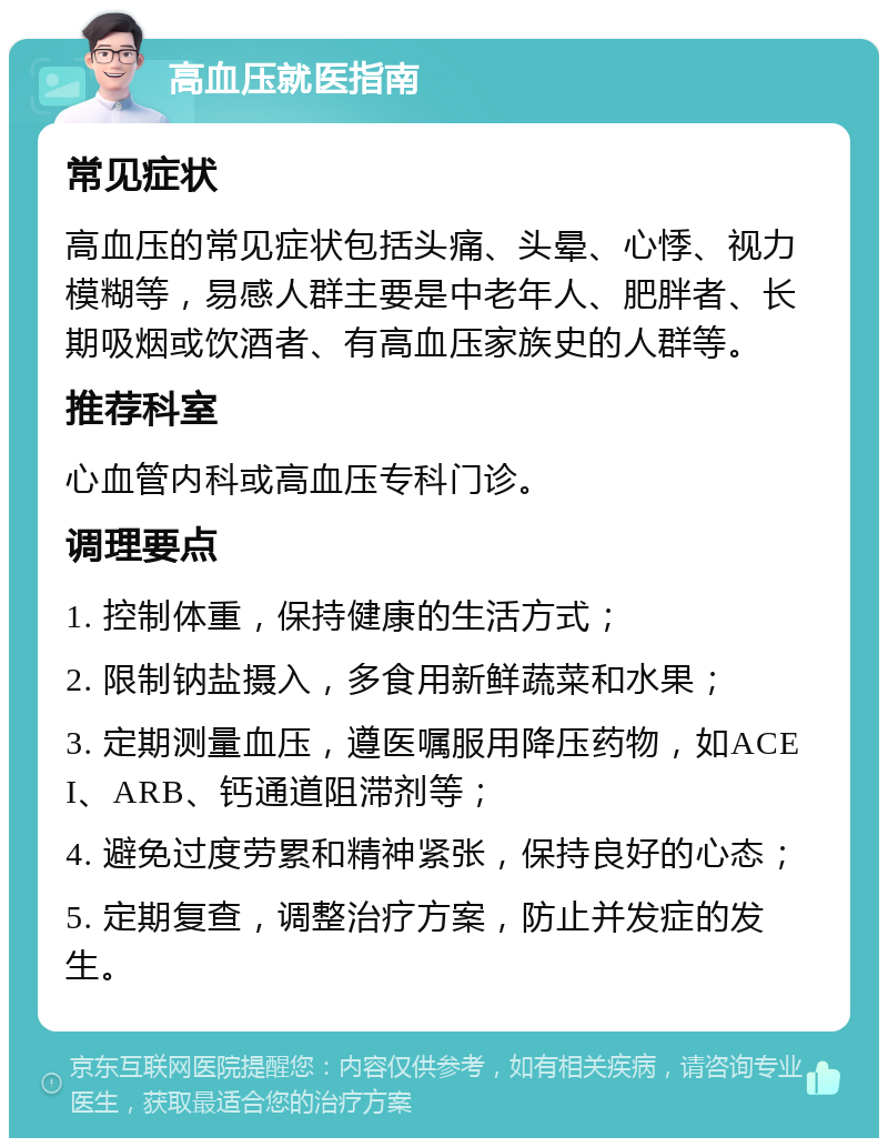 高血压就医指南 常见症状 高血压的常见症状包括头痛、头晕、心悸、视力模糊等，易感人群主要是中老年人、肥胖者、长期吸烟或饮酒者、有高血压家族史的人群等。 推荐科室 心血管内科或高血压专科门诊。 调理要点 1. 控制体重，保持健康的生活方式； 2. 限制钠盐摄入，多食用新鲜蔬菜和水果； 3. 定期测量血压，遵医嘱服用降压药物，如ACEI、ARB、钙通道阻滞剂等； 4. 避免过度劳累和精神紧张，保持良好的心态； 5. 定期复查，调整治疗方案，防止并发症的发生。