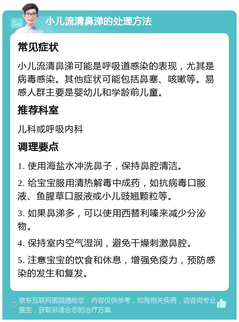 小儿流清鼻涕的处理方法 常见症状 小儿流清鼻涕可能是呼吸道感染的表现，尤其是病毒感染。其他症状可能包括鼻塞、咳嗽等。易感人群主要是婴幼儿和学龄前儿童。 推荐科室 儿科或呼吸内科 调理要点 1. 使用海盐水冲洗鼻子，保持鼻腔清洁。 2. 给宝宝服用清热解毒中成药，如抗病毒口服液、鱼腥草口服液或小儿豉翘颗粒等。 3. 如果鼻涕多，可以使用西替利嗪来减少分泌物。 4. 保持室内空气湿润，避免干燥刺激鼻腔。 5. 注意宝宝的饮食和休息，增强免疫力，预防感染的发生和复发。