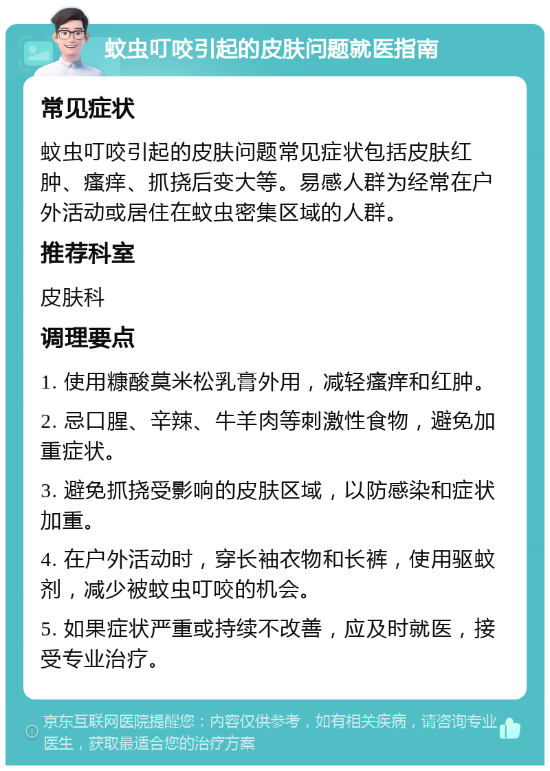 蚊虫叮咬引起的皮肤问题就医指南 常见症状 蚊虫叮咬引起的皮肤问题常见症状包括皮肤红肿、瘙痒、抓挠后变大等。易感人群为经常在户外活动或居住在蚊虫密集区域的人群。 推荐科室 皮肤科 调理要点 1. 使用糠酸莫米松乳膏外用，减轻瘙痒和红肿。 2. 忌口腥、辛辣、牛羊肉等刺激性食物，避免加重症状。 3. 避免抓挠受影响的皮肤区域，以防感染和症状加重。 4. 在户外活动时，穿长袖衣物和长裤，使用驱蚊剂，减少被蚊虫叮咬的机会。 5. 如果症状严重或持续不改善，应及时就医，接受专业治疗。