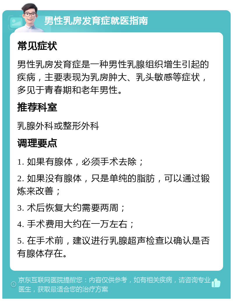 男性乳房发育症就医指南 常见症状 男性乳房发育症是一种男性乳腺组织增生引起的疾病，主要表现为乳房肿大、乳头敏感等症状，多见于青春期和老年男性。 推荐科室 乳腺外科或整形外科 调理要点 1. 如果有腺体，必须手术去除； 2. 如果没有腺体，只是单纯的脂肪，可以通过锻炼来改善； 3. 术后恢复大约需要两周； 4. 手术费用大约在一万左右； 5. 在手术前，建议进行乳腺超声检查以确认是否有腺体存在。