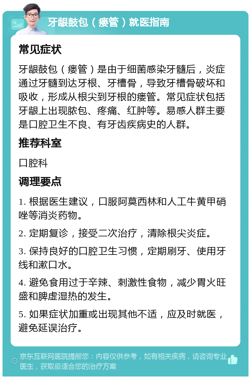 牙龈鼓包（瘘管）就医指南 常见症状 牙龈鼓包（瘘管）是由于细菌感染牙髓后，炎症通过牙髓到达牙根、牙槽骨，导致牙槽骨破坏和吸收，形成从根尖到牙根的瘘管。常见症状包括牙龈上出现脓包、疼痛、红肿等。易感人群主要是口腔卫生不良、有牙齿疾病史的人群。 推荐科室 口腔科 调理要点 1. 根据医生建议，口服阿莫西林和人工牛黄甲硝唑等消炎药物。 2. 定期复诊，接受二次治疗，清除根尖炎症。 3. 保持良好的口腔卫生习惯，定期刷牙、使用牙线和漱口水。 4. 避免食用过于辛辣、刺激性食物，减少胃火旺盛和脾虚湿热的发生。 5. 如果症状加重或出现其他不适，应及时就医，避免延误治疗。