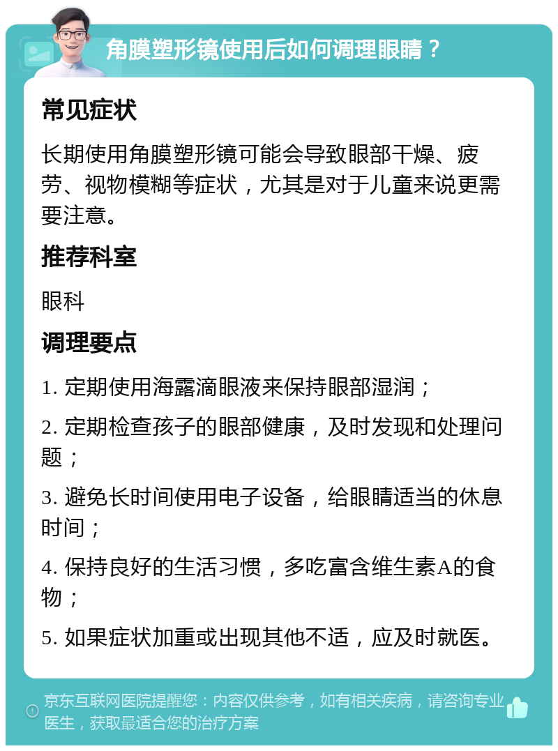 角膜塑形镜使用后如何调理眼睛？ 常见症状 长期使用角膜塑形镜可能会导致眼部干燥、疲劳、视物模糊等症状，尤其是对于儿童来说更需要注意。 推荐科室 眼科 调理要点 1. 定期使用海露滴眼液来保持眼部湿润； 2. 定期检查孩子的眼部健康，及时发现和处理问题； 3. 避免长时间使用电子设备，给眼睛适当的休息时间； 4. 保持良好的生活习惯，多吃富含维生素A的食物； 5. 如果症状加重或出现其他不适，应及时就医。