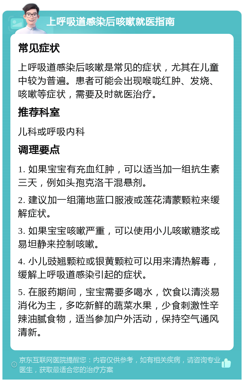 上呼吸道感染后咳嗽就医指南 常见症状 上呼吸道感染后咳嗽是常见的症状，尤其在儿童中较为普遍。患者可能会出现喉咙红肿、发烧、咳嗽等症状，需要及时就医治疗。 推荐科室 儿科或呼吸内科 调理要点 1. 如果宝宝有充血红肿，可以适当加一组抗生素三天，例如头孢克洛干混悬剂。 2. 建议加一组蒲地蓝口服液或莲花清蒙颗粒来缓解症状。 3. 如果宝宝咳嗽严重，可以使用小儿咳嗽糖浆或易坦静来控制咳嗽。 4. 小儿豉翘颗粒或银黄颗粒可以用来清热解毒，缓解上呼吸道感染引起的症状。 5. 在服药期间，宝宝需要多喝水，饮食以清淡易消化为主，多吃新鲜的蔬菜水果，少食刺激性辛辣油腻食物，适当参加户外活动，保持空气通风清新。