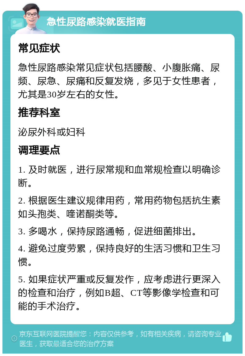 急性尿路感染就医指南 常见症状 急性尿路感染常见症状包括腰酸、小腹胀痛、尿频、尿急、尿痛和反复发烧，多见于女性患者，尤其是30岁左右的女性。 推荐科室 泌尿外科或妇科 调理要点 1. 及时就医，进行尿常规和血常规检查以明确诊断。 2. 根据医生建议规律用药，常用药物包括抗生素如头孢类、喹诺酮类等。 3. 多喝水，保持尿路通畅，促进细菌排出。 4. 避免过度劳累，保持良好的生活习惯和卫生习惯。 5. 如果症状严重或反复发作，应考虑进行更深入的检查和治疗，例如B超、CT等影像学检查和可能的手术治疗。