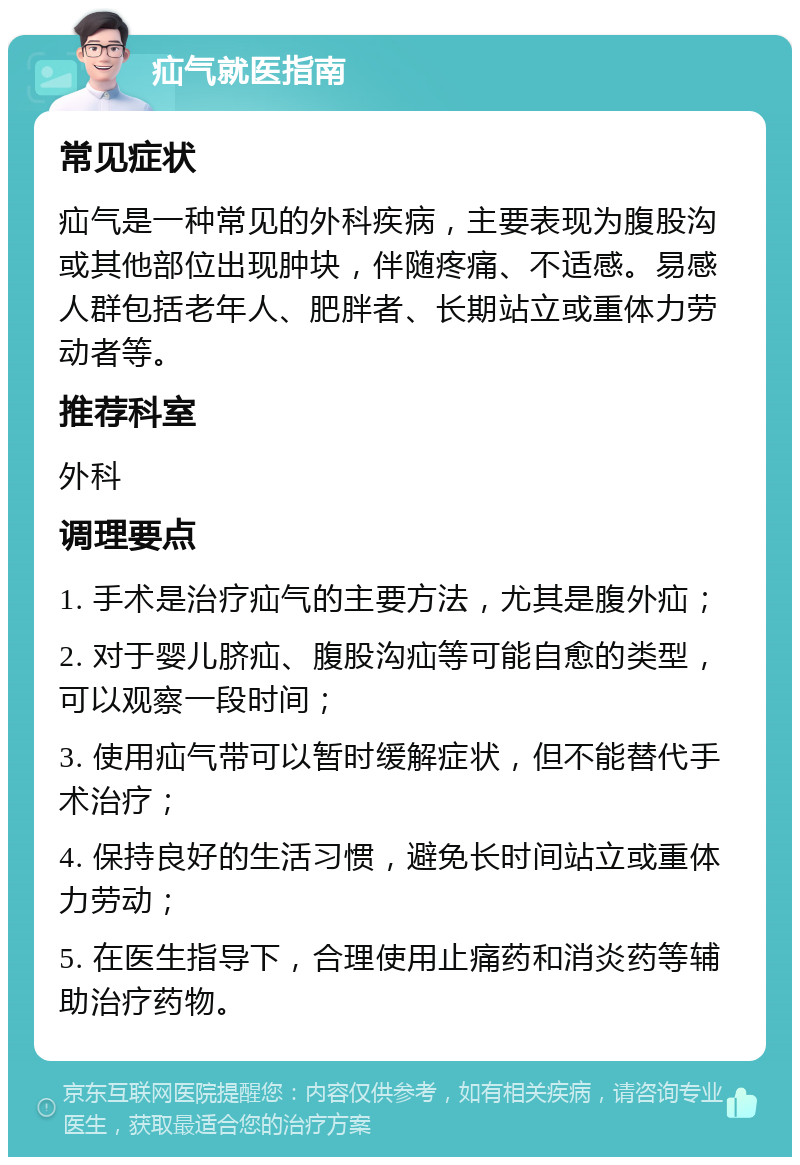 疝气就医指南 常见症状 疝气是一种常见的外科疾病，主要表现为腹股沟或其他部位出现肿块，伴随疼痛、不适感。易感人群包括老年人、肥胖者、长期站立或重体力劳动者等。 推荐科室 外科 调理要点 1. 手术是治疗疝气的主要方法，尤其是腹外疝； 2. 对于婴儿脐疝、腹股沟疝等可能自愈的类型，可以观察一段时间； 3. 使用疝气带可以暂时缓解症状，但不能替代手术治疗； 4. 保持良好的生活习惯，避免长时间站立或重体力劳动； 5. 在医生指导下，合理使用止痛药和消炎药等辅助治疗药物。