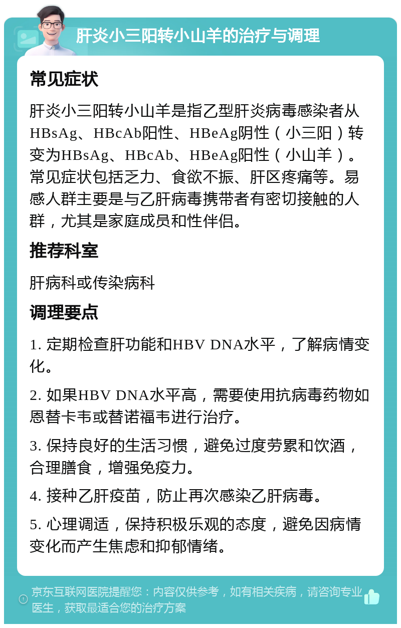 肝炎小三阳转小山羊的治疗与调理 常见症状 肝炎小三阳转小山羊是指乙型肝炎病毒感染者从HBsAg、HBcAb阳性、HBeAg阴性（小三阳）转变为HBsAg、HBcAb、HBeAg阳性（小山羊）。常见症状包括乏力、食欲不振、肝区疼痛等。易感人群主要是与乙肝病毒携带者有密切接触的人群，尤其是家庭成员和性伴侣。 推荐科室 肝病科或传染病科 调理要点 1. 定期检查肝功能和HBV DNA水平，了解病情变化。 2. 如果HBV DNA水平高，需要使用抗病毒药物如恩替卡韦或替诺福韦进行治疗。 3. 保持良好的生活习惯，避免过度劳累和饮酒，合理膳食，增强免疫力。 4. 接种乙肝疫苗，防止再次感染乙肝病毒。 5. 心理调适，保持积极乐观的态度，避免因病情变化而产生焦虑和抑郁情绪。