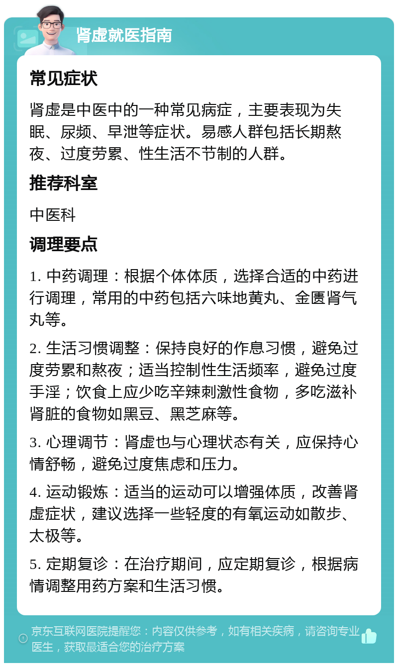 肾虚就医指南 常见症状 肾虚是中医中的一种常见病症，主要表现为失眠、尿频、早泄等症状。易感人群包括长期熬夜、过度劳累、性生活不节制的人群。 推荐科室 中医科 调理要点 1. 中药调理：根据个体体质，选择合适的中药进行调理，常用的中药包括六味地黄丸、金匮肾气丸等。 2. 生活习惯调整：保持良好的作息习惯，避免过度劳累和熬夜；适当控制性生活频率，避免过度手淫；饮食上应少吃辛辣刺激性食物，多吃滋补肾脏的食物如黑豆、黑芝麻等。 3. 心理调节：肾虚也与心理状态有关，应保持心情舒畅，避免过度焦虑和压力。 4. 运动锻炼：适当的运动可以增强体质，改善肾虚症状，建议选择一些轻度的有氧运动如散步、太极等。 5. 定期复诊：在治疗期间，应定期复诊，根据病情调整用药方案和生活习惯。