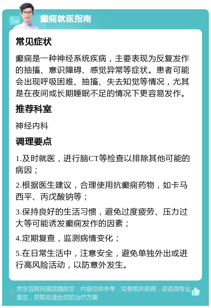 癫痫就医指南 常见症状 癫痫是一种神经系统疾病，主要表现为反复发作的抽搐、意识障碍、感觉异常等症状。患者可能会出现呼吸困难、抽搐、失去知觉等情况，尤其是在夜间或长期睡眠不足的情况下更容易发作。 推荐科室 神经内科 调理要点 1.及时就医，进行脑CT等检查以排除其他可能的病因； 2.根据医生建议，合理使用抗癫痫药物，如卡马西平、丙戊酸钠等； 3.保持良好的生活习惯，避免过度疲劳、压力过大等可能诱发癫痫发作的因素； 4.定期复查，监测病情变化； 5.在日常生活中，注意安全，避免单独外出或进行高风险活动，以防意外发生。