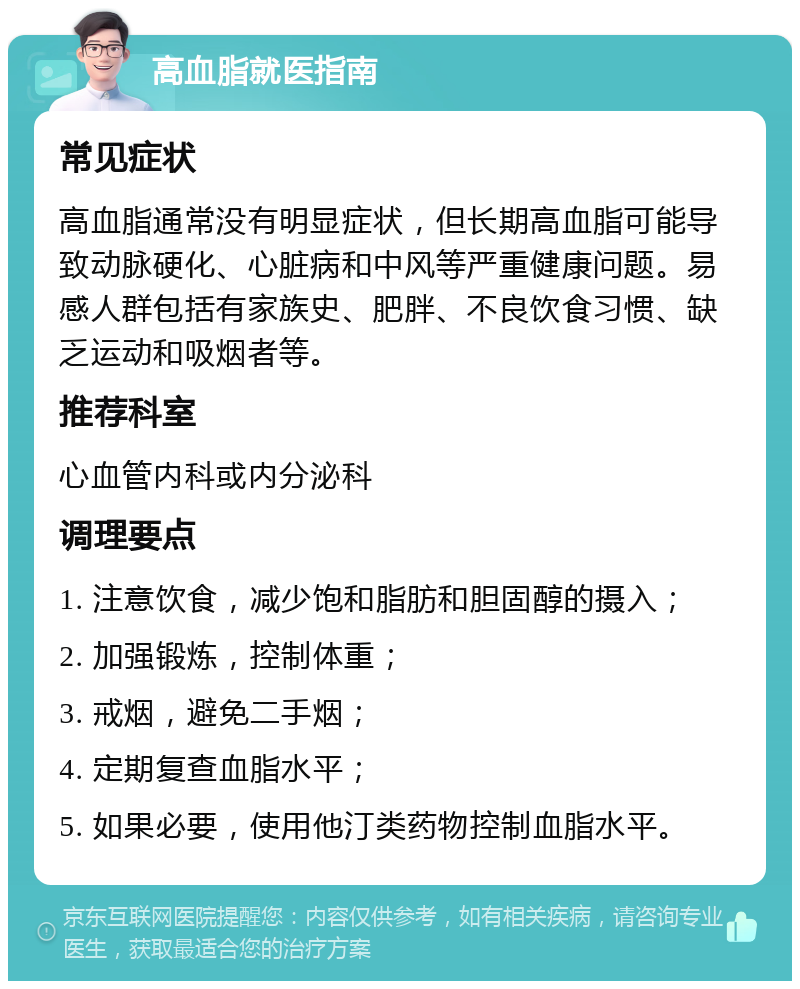 高血脂就医指南 常见症状 高血脂通常没有明显症状，但长期高血脂可能导致动脉硬化、心脏病和中风等严重健康问题。易感人群包括有家族史、肥胖、不良饮食习惯、缺乏运动和吸烟者等。 推荐科室 心血管内科或内分泌科 调理要点 1. 注意饮食，减少饱和脂肪和胆固醇的摄入； 2. 加强锻炼，控制体重； 3. 戒烟，避免二手烟； 4. 定期复查血脂水平； 5. 如果必要，使用他汀类药物控制血脂水平。