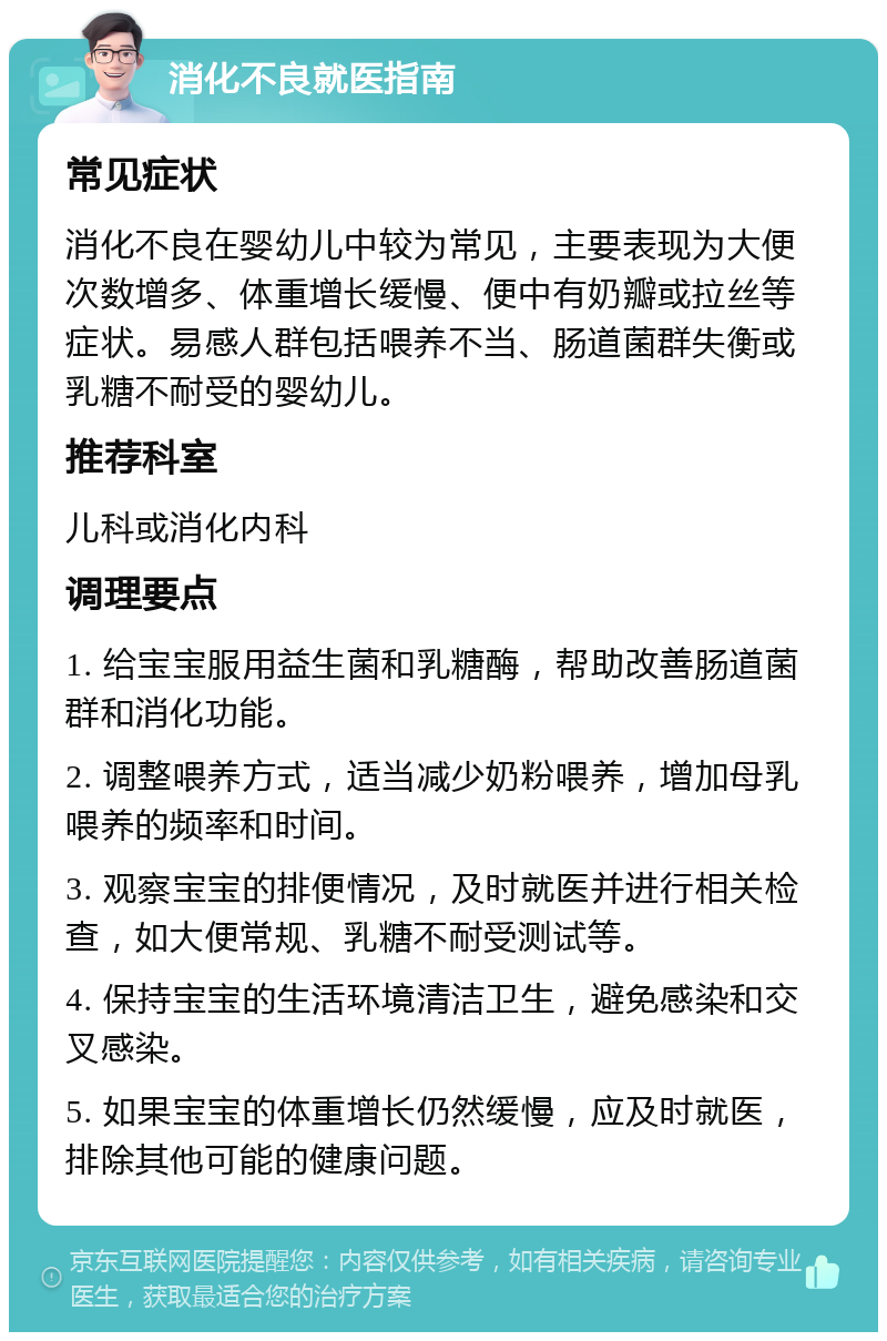 消化不良就医指南 常见症状 消化不良在婴幼儿中较为常见，主要表现为大便次数增多、体重增长缓慢、便中有奶瓣或拉丝等症状。易感人群包括喂养不当、肠道菌群失衡或乳糖不耐受的婴幼儿。 推荐科室 儿科或消化内科 调理要点 1. 给宝宝服用益生菌和乳糖酶，帮助改善肠道菌群和消化功能。 2. 调整喂养方式，适当减少奶粉喂养，增加母乳喂养的频率和时间。 3. 观察宝宝的排便情况，及时就医并进行相关检查，如大便常规、乳糖不耐受测试等。 4. 保持宝宝的生活环境清洁卫生，避免感染和交叉感染。 5. 如果宝宝的体重增长仍然缓慢，应及时就医，排除其他可能的健康问题。