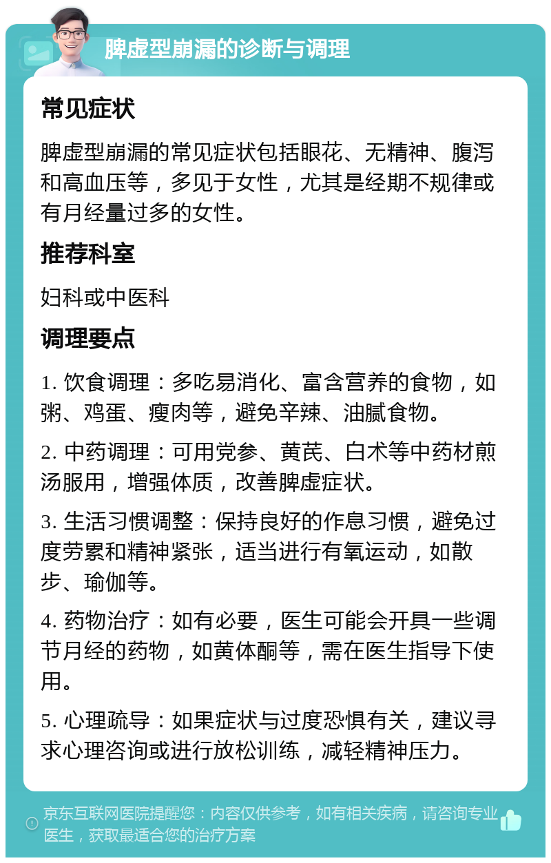 脾虚型崩漏的诊断与调理 常见症状 脾虚型崩漏的常见症状包括眼花、无精神、腹泻和高血压等，多见于女性，尤其是经期不规律或有月经量过多的女性。 推荐科室 妇科或中医科 调理要点 1. 饮食调理：多吃易消化、富含营养的食物，如粥、鸡蛋、瘦肉等，避免辛辣、油腻食物。 2. 中药调理：可用党参、黄芪、白术等中药材煎汤服用，增强体质，改善脾虚症状。 3. 生活习惯调整：保持良好的作息习惯，避免过度劳累和精神紧张，适当进行有氧运动，如散步、瑜伽等。 4. 药物治疗：如有必要，医生可能会开具一些调节月经的药物，如黄体酮等，需在医生指导下使用。 5. 心理疏导：如果症状与过度恐惧有关，建议寻求心理咨询或进行放松训练，减轻精神压力。