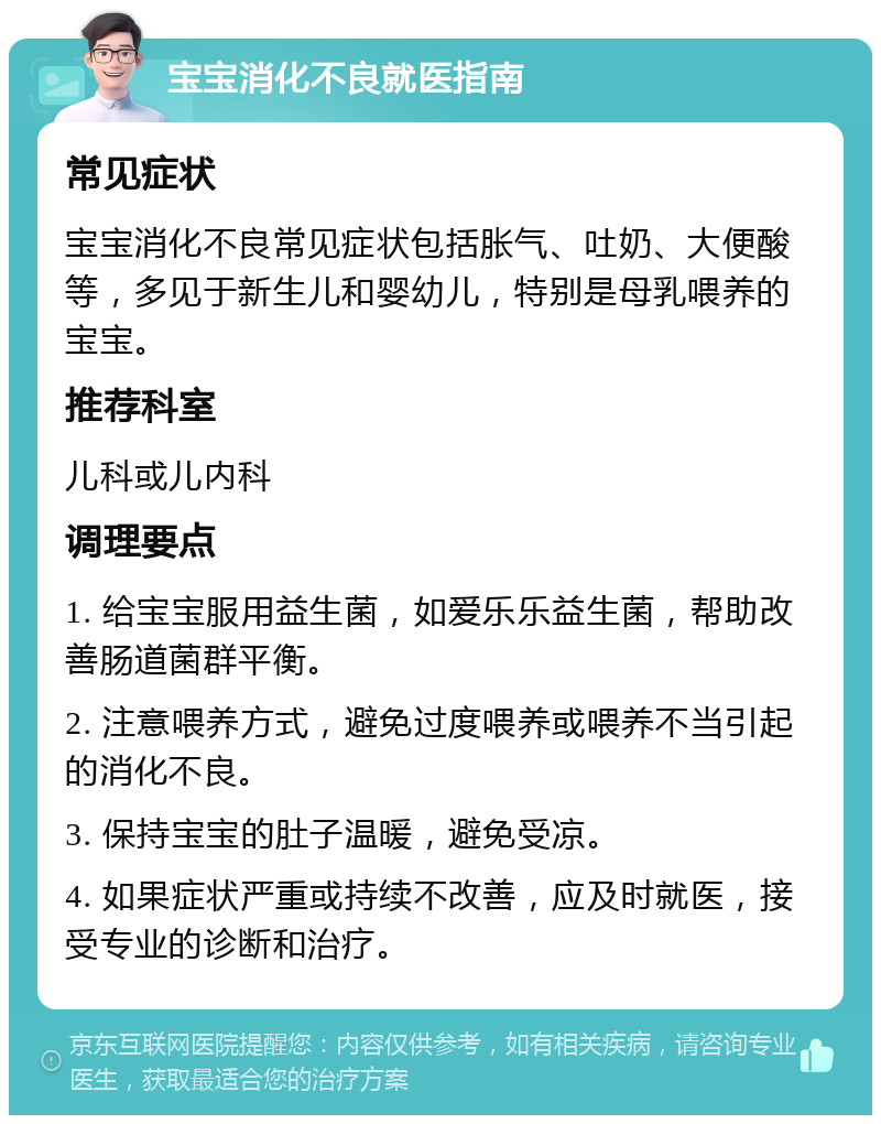 宝宝消化不良就医指南 常见症状 宝宝消化不良常见症状包括胀气、吐奶、大便酸等，多见于新生儿和婴幼儿，特别是母乳喂养的宝宝。 推荐科室 儿科或儿内科 调理要点 1. 给宝宝服用益生菌，如爱乐乐益生菌，帮助改善肠道菌群平衡。 2. 注意喂养方式，避免过度喂养或喂养不当引起的消化不良。 3. 保持宝宝的肚子温暖，避免受凉。 4. 如果症状严重或持续不改善，应及时就医，接受专业的诊断和治疗。