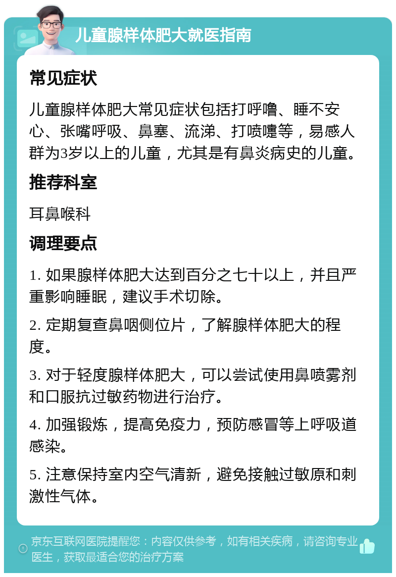 儿童腺样体肥大就医指南 常见症状 儿童腺样体肥大常见症状包括打呼噜、睡不安心、张嘴呼吸、鼻塞、流涕、打喷嚏等，易感人群为3岁以上的儿童，尤其是有鼻炎病史的儿童。 推荐科室 耳鼻喉科 调理要点 1. 如果腺样体肥大达到百分之七十以上，并且严重影响睡眠，建议手术切除。 2. 定期复查鼻咽侧位片，了解腺样体肥大的程度。 3. 对于轻度腺样体肥大，可以尝试使用鼻喷雾剂和口服抗过敏药物进行治疗。 4. 加强锻炼，提高免疫力，预防感冒等上呼吸道感染。 5. 注意保持室内空气清新，避免接触过敏原和刺激性气体。