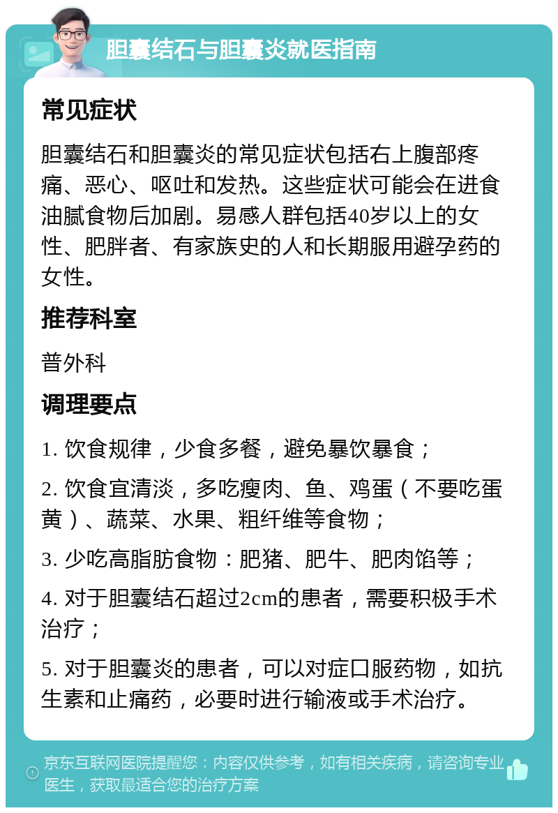 胆囊结石与胆囊炎就医指南 常见症状 胆囊结石和胆囊炎的常见症状包括右上腹部疼痛、恶心、呕吐和发热。这些症状可能会在进食油腻食物后加剧。易感人群包括40岁以上的女性、肥胖者、有家族史的人和长期服用避孕药的女性。 推荐科室 普外科 调理要点 1. 饮食规律，少食多餐，避免暴饮暴食； 2. 饮食宜清淡，多吃瘦肉、鱼、鸡蛋（不要吃蛋黄）、蔬菜、水果、粗纤维等食物； 3. 少吃高脂肪食物：肥猪、肥牛、肥肉馅等； 4. 对于胆囊结石超过2cm的患者，需要积极手术治疗； 5. 对于胆囊炎的患者，可以对症口服药物，如抗生素和止痛药，必要时进行输液或手术治疗。