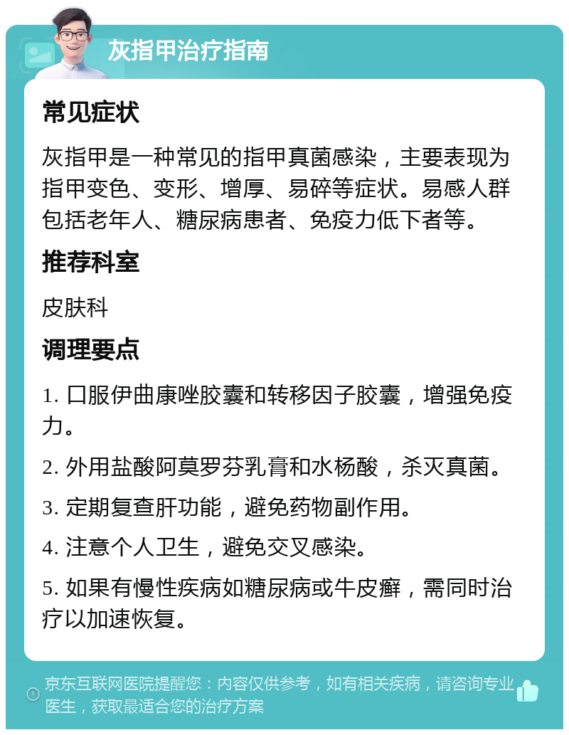 灰指甲治疗指南 常见症状 灰指甲是一种常见的指甲真菌感染，主要表现为指甲变色、变形、增厚、易碎等症状。易感人群包括老年人、糖尿病患者、免疫力低下者等。 推荐科室 皮肤科 调理要点 1. 口服伊曲康唑胶囊和转移因子胶囊，增强免疫力。 2. 外用盐酸阿莫罗芬乳膏和水杨酸，杀灭真菌。 3. 定期复查肝功能，避免药物副作用。 4. 注意个人卫生，避免交叉感染。 5. 如果有慢性疾病如糖尿病或牛皮癣，需同时治疗以加速恢复。