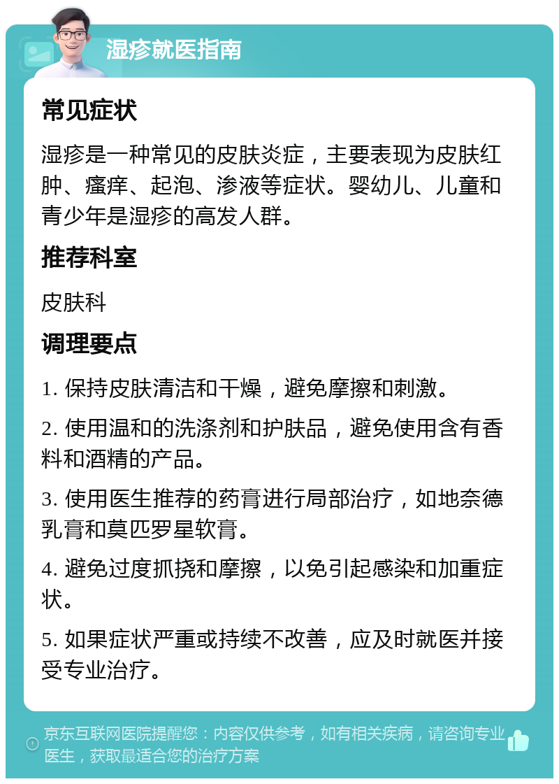 湿疹就医指南 常见症状 湿疹是一种常见的皮肤炎症，主要表现为皮肤红肿、瘙痒、起泡、渗液等症状。婴幼儿、儿童和青少年是湿疹的高发人群。 推荐科室 皮肤科 调理要点 1. 保持皮肤清洁和干燥，避免摩擦和刺激。 2. 使用温和的洗涤剂和护肤品，避免使用含有香料和酒精的产品。 3. 使用医生推荐的药膏进行局部治疗，如地奈德乳膏和莫匹罗星软膏。 4. 避免过度抓挠和摩擦，以免引起感染和加重症状。 5. 如果症状严重或持续不改善，应及时就医并接受专业治疗。