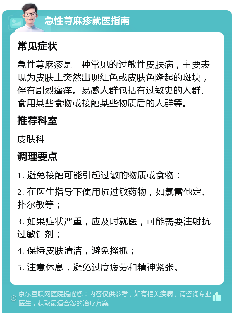 急性荨麻疹就医指南 常见症状 急性荨麻疹是一种常见的过敏性皮肤病，主要表现为皮肤上突然出现红色或皮肤色隆起的斑块，伴有剧烈瘙痒。易感人群包括有过敏史的人群、食用某些食物或接触某些物质后的人群等。 推荐科室 皮肤科 调理要点 1. 避免接触可能引起过敏的物质或食物； 2. 在医生指导下使用抗过敏药物，如氯雷他定、扑尔敏等； 3. 如果症状严重，应及时就医，可能需要注射抗过敏针剂； 4. 保持皮肤清洁，避免搔抓； 5. 注意休息，避免过度疲劳和精神紧张。