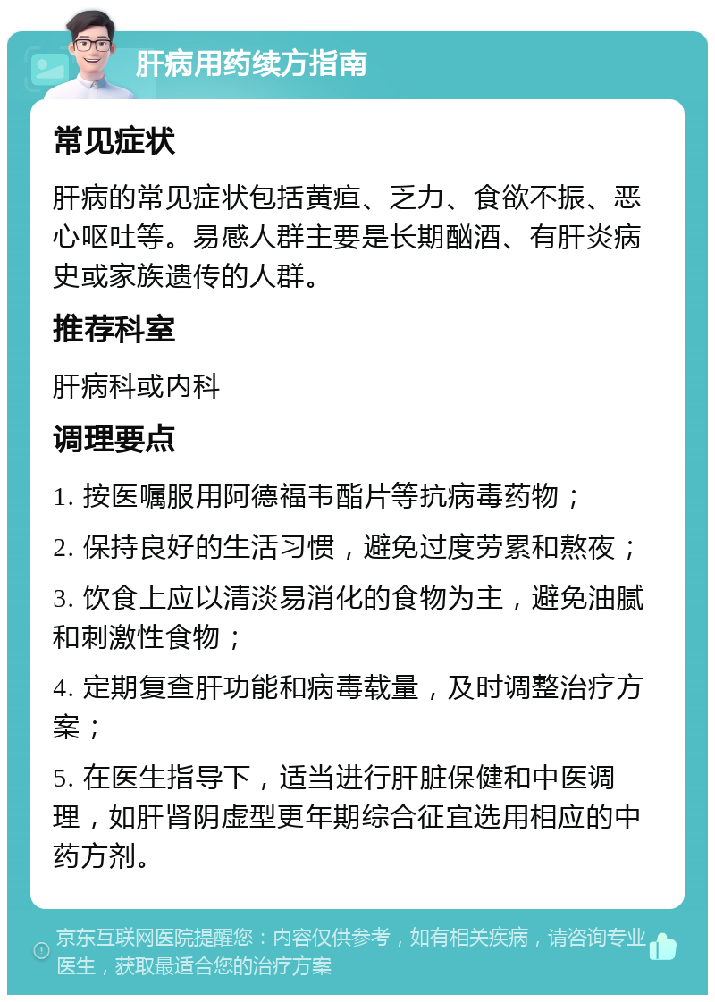 肝病用药续方指南 常见症状 肝病的常见症状包括黄疸、乏力、食欲不振、恶心呕吐等。易感人群主要是长期酗酒、有肝炎病史或家族遗传的人群。 推荐科室 肝病科或内科 调理要点 1. 按医嘱服用阿德福韦酯片等抗病毒药物； 2. 保持良好的生活习惯，避免过度劳累和熬夜； 3. 饮食上应以清淡易消化的食物为主，避免油腻和刺激性食物； 4. 定期复查肝功能和病毒载量，及时调整治疗方案； 5. 在医生指导下，适当进行肝脏保健和中医调理，如肝肾阴虚型更年期综合征宜选用相应的中药方剂。